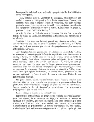 bolsa perdida. Admirado e reconhecido, o proprietário lhe deu 300 florins
    como recompensa.
        Mas, semanas depois, Kosminter lhe apareceu, ensangüentado, em
    sonho, e acusou o estalajadeiro de o haver assassinado. Outras duas
    semanas mais tarde o mesmo sonho se reproduziu, mas com maiores
    particularidades, e à terceira vez, induzido pela precisão extraordinária
    das revelações, denunciou o caso à justiça. Kuhusteiner foi preso e,
    provado o crime, condenado à morte.”
    A ação da alma, a distância, sem o concurso dos sentidos, se revela
mesmo no estado de vigília, nos fenômenos da transmissão de pensamento e
da telepatia.
    Sabemos lix que cada ser humano possui um dinamismo próprio, um
estado vibratório que varia ao infinito, conforme os indivíduos, e os torna
aptos a produzir nos outros e perceberem eles próprios sensações psíquicas
extremamente variadas.
    As vibrações de nosso pensamento, projetadas com intensidade volitiva,
se propagam ao longe e podem influenciar organismos em afinidade com o
nosso, e depois, suscitando uma espécie de ricochete, voltar ao ponto de
emissão. Assim, duas almas, vinculadas pelas ondulações de um mesmo
ritmo psíquico, podem sentir e vibrar em uníssono. Às vezes, um diálogo
misterioso se trava, de perto ou de longe; permutam-se pensamentos,
demasiado sutis para que possam ser expressos por palavras; imagens; temas
de conversação, chamados, flutuam ou voam na atmosfera fluídica entre
essas almas que, apesar da distância, se sentem unidas, penetradas de um
mesmo sentimento, e fazem irradiar de uma a outra os eflúvios de sua
personalidade psíquica.
    Os que se amam, assim se correspondem muitas vezes: permutam suas
alegrias e tristezas. Mas o coração tem seus segredos que não revela de bom
grado. Uma mãe ouve através do espaço os apelos de seu filho infortunado.
Somos assediados de mil impressões, provenientes dos pensamentos
longínquos dos que nos são caros.lx
    Essa teoria apóia-se em provas indiscutíveis:
    Recordemos antes de tudo as experiências relatadas nos “Proceedings”
(processos verbais) da Sociedade de Investigações Psíquicas, de Londres. O
operador e o sensitivo, colocados na mesma sala, mas separados por uma
cortina, sem fazer um gesto, sem proferir uma palavra, se transmitem
silenciosamente os pensamentos. A mesma experiência foi, em seguida,
realizada com êxito, colocando-se o operador e o percipiente, a princípio, em
 