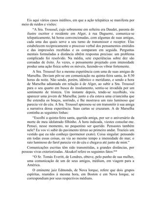 Eis aqui vários casos inéditos, em que a ação telepática se manifesta por
meio de ruídos e visões:
       “A Sra. Troussel, cujo sobrenome em solteira era Daudet, parenta do
   ilustre escritor e residente em Alger, à rua Daguerre, comunica-se
   telepaticamente, há horas convencionadas, com algumas de suas amigas,
   cada uma das quais serve a seu turno de transmissor e receptor. Elas
   estabelecem reciprocamente o processo verbal dos pensamentos emitidos
   e das impressões recebidas e os comparam em seguida. Perguntas
   mentais formuladas a distância obtêm respostas precisas: um problema
   complicado foi resolvido. Na média, sete experiências sobre dez são
   coroadas de êxito. Às vezes, o pensamento projetado com intensidade
   produz uma ação física sobre os móveis, fazendo-os vibrar fortemente.
       A Sra. Troussel fez a mesma experiência com uma de suas amigas de
   Marselha. Deviam pôr-se em comunicação na quinta-feira santa, às 8:30
   horas da noite. Não sendo, porém, idêntico o meridiano, e sendo a hora
   de Marselha adiantada em relação à de Alger, ao subir a Sra. Troussel
   para o seu quarto em busca do insulamento, sentiu-se invadida por um
   sentimento de tristeza. Um instante depois, tendo-se recolhido, viu
   aparecer uma jovem de Marselha; junto a ela estava uma criancinha que
   lhe estendia os braços, sorrindo, e lhe mostrava um raio luminoso que
   parecia vir do céu. A Sra. Troussel apressou-se em transmitir à sua amiga
   a narrativa dessa experiência. Suas cartas se cruzaram. A de Marselha
   continha as seguintes linhas:
       “Escolhi a quinta-feira santa, querida amiga, por ser o aniversário da
   morte de meu idolatrado filhinho. À hora indicada, viestes consolar-me.
   Pensei, nesse momento, no pequenino ser querido. Pensastes também
   nele? Eu vos vi subir do pavimento térreo ao primeiro andar. Trazíeis um
   vestido que eu não conheço (pormenor exato). Coisa singular: pensando
   em todas essas coisas, eu via ao mesmo tempo a imensidade do mar; o
   raio luminoso do farol parecia vir do céu e chegava até junto de mim.”
   Comunicações escritas têm sido transmitidas, a grandes distâncias, por
pessoas vivas exteriorizadas. Aksakof refere os seguintes fatos: lxvii
       “O Sr. Tomás Everitt, de Londres, obteve, pelo punho de sua mulher,
   uma comunicação de um de seus amigos, médium, em viagem para a
   América.
       O eminente juiz Edmonds, de Nova Iorque, refere que dois grupos
   espíritas, reunidos à mesma hora, em Boston e em Nova Iorque, se
   correspondiam por seus respectivos médiuns.
 