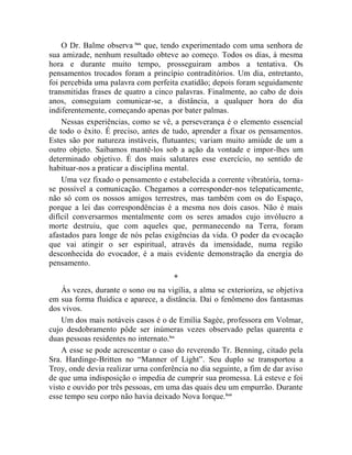 O Dr. Balme observa lxix que, tendo experimentado com uma senhora de
sua amizade, nenhum resultado obteve ao começo. Todos os dias, à mesma
hora e durante muito tempo, prosseguiram ambos a tentativa. Os
pensamentos trocados foram a princípio contraditórios. Um dia, entretanto,
foi percebida uma palavra com perfeita exatidão; depois foram seguidamente
transmitidas frases de quatro a cinco palavras. Finalmente, ao cabo de dois
anos, conseguiam comunicar-se, a distância, a qualquer hora do dia
indiferentemente, começando apenas por bater palmas.
    Nessas experiências, como se vê, a perseverança é o elemento essencial
de todo o êxito. É preciso, antes de tudo, aprender a fixar os pensamentos.
Estes são por natureza instáveis, flutuantes; variam muito amiúde de um a
outro objeto. Saibamos mantê-los sob a ação da vontade e impor-lhes um
determinado objetivo. É dos mais salutares esse exercício, no sentido de
habituar-nos a praticar a disciplina mental.
    Uma vez fixado o pensamento e estabelecida a corrente vibratória, torna-
se possível a comunicação. Chegamos a corresponder-nos telepaticamente,
não só com os nossos amigos terrestres, mas também com os do Espaço,
porque a lei das correspondências é a mesma nos dois casos. Não é mais
difícil conversarmos mentalmente com os seres amados cujo invólucro a
morte destruiu, que com aqueles que, permanecendo na Terra, foram
afastados para longe de nós pelas exigências da vida. O poder da evocação
que vai atingir o ser espiritual, através da imensidade, numa região
desconhecida do evocador, é a mais evidente demonstração da energia do
pensamento.
                                      *
    Às vezes, durante o sono ou na vigília, a alma se exterioriza, se objetiva
em sua forma fluídica e aparece, a distância. Daí o fenômeno dos fantasmas
dos vivos.
    Um dos mais notáveis casos é o de Emília Sagée, professora em Volmar,
cujo desdobramento pôde ser inúmeras vezes observado pelas quarenta e
duas pessoas residentes no internato.lxx
    A esse se pode acrescentar o caso do reverendo Tr. Benning, citado pela
Sra. Hardinge-Britten no “Manner of Light”. Seu duplo se transportou a
Troy, onde devia realizar urna conferência no dia seguinte, a fim de dar aviso
de que uma indisposição o impedia de cumprir sua promessa. Lá esteve e foi
visto e ouvido por três pessoas, em uma das quais deu um empurrão. Durante
esse tempo seu corpo não havia deixado Nova Iorque.lxxi
 