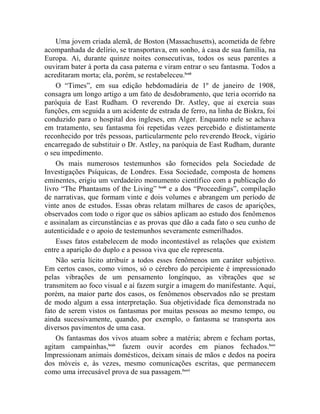 Uma jovem criada alemã, de Boston (Massachusetts), acometida de febre
acompanhada de delírio, se transportava, em sonho, à casa de sua família, na
Europa. Aí, durante quinze noites consecutivas, todos os seus parentes a
ouviram bater à porta da casa paterna e viram entrar o seu fantasma. Todos a
acreditaram morta; ela, porém, se restabeleceu.lxxii
    O “Times”, em sua edição hebdomadária de 1º de janeiro de 1908,
consagra um longo artigo a um fato de desdobramento, que teria ocorrido na
paróquia de East Rudham. O reverendo Dr. Astley, que aí exercia suas
funções, em seguida a um acidente de estrada de ferro, na linha de Biskra, foi
conduzido para o hospital dos ingleses, em Alger. Enquanto nele se achava
em tratamento, seu fantasma foi repetidas vezes percebido e distintamente
reconhecido por três pessoas, particularmente pelo reverendo Brock, vigário
encarregado de substituir o Dr. Astley, na paróquia de East Rudham, durante
o seu impedimento.
    Os mais numerosos testemunhos são fornecidos pela Sociedade de
Investigações Psíquicas, de Londres. Essa Sociedade, composta de homens
eminentes, erigiu um verdadeiro monumento científico com a publicação do
livro “The Phantasms of the Living” lxxiii e a dos “Proceedings”, compilação
de narrativas, que formam vinte e dois volumes e abrangem um período de
vinte anos de estudos. Essas obras relatam milhares de casos de aparições,
observados com todo o rigor que os sábios aplicam ao estudo dos fenômenos
e assinalam as circunstâncias e as provas que dão a cada fato o seu cunho de
autenticidade e o apoio de testemunhos severamente esmerilhados.
    Esses fatos estabelecem de modo incontestável as relações que existem
entre a aparição do duplo e a pessoa viva que ele representa.
    Não seria lícito atribuir a todos esses fenômenos um caráter subjetivo.
Em certos casos, como vimos, só o cérebro do percipiente é impressionado
pelas vibrações de um pensamento longínquo, as vibrações que se
transmitem ao foco visual e aí fazem surgir a imagem do manifestante. Aqui,
porém, na maior parte dos casos, os fenômenos observados não se prestam
de modo algum a essa interpretação. Sua objetividade fica demonstrada no
fato de serem vistos os fantasmas por muitas pessoas ao mesmo tempo, ou
ainda sucessivamente, quando, por exemplo, o fantasma se transporta aos
diversos pavimentos de uma casa.
    Os fantasmas dos vivos atuam sobre a matéria; abrem e fecham portas,
agitam campainhas,lxxiv fazem ouvir acordes em pianos fechados. lxxv
Impressionam animais domésticos, deixam sinais de mãos e dedos na poeira
dos móveis e, às vezes, mesmo comunicações escritas, que permanecem
como uma irrecusável prova de sua passagem. lxxvi
 