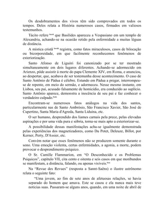 Os desdobramentos dos vivos têm sido comprovados em todos os
tempos. Deles relata a História numerosos casos, firmados em valiosos
testemunhos.
    Tácito refere lxxvii que Basilides apareceu a Vespasiano em um templo de
Alexandria, achando-se na ocasião retido pela enfermidade a muitas léguas
de distância.
    A mística cristã lxxviii registra, como fatos miraculosos, casos de bilocação
ou bicorporeidade, em que facilmente reconhecemos fenômenos de
exteriorização.
    Santo Afonso de Liguóri foi canonizado por se ter mostrado
simultaneamente em dois lugares diferentes. Achando-se adormecido em
Arienzo, pôde assistir à morte do papa Clemente XIV, em Roma, e anunciou,
ao despertar, que, acabava de ser testemunha desse acontecimento. O caso de
Santo Antônio de Pádua é célebre. Estando em Pádua a pregar, interrompeu-
se de repente, em meio do sermão, e adormeceu. Nesse mesmo instante, em
Lisboa, seu pai, acusado falsamente de homicídio, era conduzido ao suplício.
Santo Antônio aparece, demonstra a inocência de seu pai e faz conhecer o
verdadeiro culpado.lxxix
    Encontram-se numerosos fatos análogos na vida dos santos,
particularmente nas de Santo Ambrósio, São Francisco Xavier, São José de
Cupertino, Santa Maria d'Agreda, Santa Liduína, etc.
    O ser humano, desprendido dos liames carnais pela prece, pelas elevadas
aspirações e por uma vida pura e sóbria, torna-se mais apto a exteriorizar-se.
    A possibilidade dessas manifestações acha-se igualmente demonstrada
pelas experiências dos magnetizadores, como Du Potet, Deleuze, Billot, por
Kerner, Perty, D'Assier, etc.
    Convém notar que esses fenômenos não se produzem somente durante o
sono. Uma emoção violenta, certas enfermidades, a agonia, a morte, podem
provocar o desprendimento psíquico.
    O Sr. Camille Flammarion, em “O Desconhecido e os Problemas
Psíquicos”, capítulo VII, cita cento e oitenta e seis casos em que moribundos
se manifestam, a distância, falando, ou apenas visíveis.lxxx
    Na “Revue des Revues” (resposta a Sannt-Saêns) o ilustre astrônomo
relata o seguinte fato:
        “Uma jovem, ao fim de sete anos de afetuosas relações, se havia
    separado do homem que amava. Este se casou e ela nunca mais teve
    notícias suas. Passaram-se alguns anos, quando, em uma noite de abril de
 