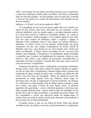 1893, viu ela entrar em seu quarto uma forma humana, que se aproximou
e sobre ela se debruçou. Sentiu então, nos lábios, com terror, o demorado
beijo de uma boca gelada.. No dia seguinte, cerca de meio-dia, correndo
a vista por um jornal, leu a notícia do falecimento e dos funerais do que
fora seu amante.”
Publicou o “L'Éclair” de 24 de novembro de 1908: lxxxi
     “O comandante de um navio de guerra inglês fazia um cruzeiro nos
mares do Sul. Estava, uma noite, encerrado em seu camarote, a fazer
cálculos algébricos a giz, no quadro-negro, e em dado momento sentou-
se à mesa para anotar no canhoto os resultados obtidos. Ao voltar-se,
para ler no quadro a última equação, viu de repente aparecer uma mão,
com um vago começo de antebraço, tomar a esponja e apagar as
fórmulas. Ficou estupefato, imóvel. Uma figura, ao começo nebulosa e
indistinta, se tornou visível; era um homem, uniformizado, em quem
reconheceu um dos seus antigos companheiros de escola, oficial de
Marinha como ele, e que deixara de ver, havia muitos anos. Notou que
estava envelhecido. A figura tomou um pedaço de giz, escreveu uma
latitude, uma longitude, e desapareceu. O comandante, apenas dissipado
o assombro que o tomara, sai rapidamente do camarote, chama os seus
oficiais e lhes refere o que acabava de presenciar, mostrando-lhes as
indicações inscritas no quadro e fazendo-lhes notar que nunca escrevia,
como ali estavam, os algarismos.
     Tomaram nota da hora e data e, obedecendo a um mesmo sentimento,
fizeram rumo a todo vapor para o ponto do oceano indicado no quadro.
Ao fim de cinco dias o alcançaram e durante longas horas cruzaram nas
imediações do lugar, situado em pleno mar, a milhares de milhas de toda
costa e fora das rotas de navegação. Afinal, na manhã do sexto dia,
perceberam ao longe alguma coisa que flutuava, ponto negro no
horizonte claro, em que se esgarçavam as névoas matutinas. Ao alcançá-
lo, verificaram ser uma jangada, feita de tábuas apenas reunidas, à qual,
sem viveres, sem água, à mercê do mais ligeiro vento, se achavam
agarrados três agonizantes – como o referiram quarenta e oito horas mais
tarde, quando puderam falar – únicos sobreviventes do naufrágio de um
grande navio que se tinha incendiado e soçobrado em pouco tempo. Era
seu comandante o oficial que aparecera diante do quadro-negro. O
sinistro havia ocorrido no ponto inscrito pelo fantasma e precisamente à
hora em que este se tinha manifestado.
     O capitão anotou o fato em seu diário de bordo. Pode sem dúvida
acreditar-se que ele próprio escrevera, inconscientemente, os algarismos
 