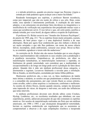e o método primitivos, quando era preciso rasgar nas florestas virgens a
     estrada por onde podemos agora avançar com a maior facilidade.”
     Rendendo homenagem aos espíritas, o professor Barrett reconhecia,
como juiz imparcial, que não era isento de crítica o seu zelo. Hoje, como
então, essa opinião é inteiramente justificada. A exaltação de uns tantos
adeptos, o seu entusiasmo em proclamar fatos duvidosos ou imaginários e a
insuficiência de verificação nas experiências têm prejudicado muitas vezes a
causa que acreditavam servir. É isso talvez o que, até certo ponto, justifica a
atitude retraída, por vezes hostil, de alguns sábios a respeito do Espiritismo.
     O professor Ch. Richet escrevia nos “Annales des Sciences Psychiques”,
de janeiro de 1905, pág. 211: “Se os espíritas foram muito arrojados, usaram,
entretanto, de bem pouco vigor e é uma deplorável história a de suas
aberrações. Basta por agora ficar estabelecido que eles tinham o direito de
ser muito arrojados e que não lhes podemos, em nome da nossa ciência
falível, incompleta, ainda embrionária, censurar esse arrojo. Dever-se-lhes-
ia, ao contrário, agradecer o terem sido tão audaciosos.”
     As restrições do Sr. Richet não são menos fundadas que os seus elogios.
Muitos experimentadores não conduzem os seus estudos com a ponderação e
a prudência necessárias. Empenham-se, de preferência, em obter as
manifestações tumultuárias, as materializações numerosas e repetidas, os
fenômenos de grande notoriedade, sem considerar que a mediunidade só
excepcionalmente e de longe em longe pode servir à produção de fatos desse
gênero. Quando têm à mão um médium profissional dessa categoria, o
atormentam e esgotam. Levam-no fatalmente a resvalar para a simulação.
Daí as fraudes, as mistificações, assinaladas por tantas folhas públicas.
     Muitíssimo preferíveis são, a meu ver, os fatos mediúnicos de índole
mais íntima e modesta, as sessões em que predominam a ordem, a harmonia
e a comunhão dos pensamentos, por cujo veículo fluem as coisas celestes,
como orvalho, sobre a alma sequiosa e a esclarecem, confortam e melhoram.
As sessões de efeitos físicos, mesmo quando sinceras, sempre me deixaram
uma impressão de vácuo, de desgosto e mal-estar, em razão das influências
que nelas intervêm.
     A médiuns profissionais deveram sem dúvida sábios como Crookes,
Hyslop, Lombroso, etc., os excelentes resultados que obtinham; em suas
experiências, porém, adotavam precauções de que não costumam os espíritas
munir-se. Em sessões de materialização realizadas em Paris por um médium
americano, em 1906 e 1907, e que alcançaram desagradável notoriedade,
haviam os espíritas estabelecido um regulamento que os assistentes se
comprometiam a observar e de cujas estipulações resultava a inesperada
 