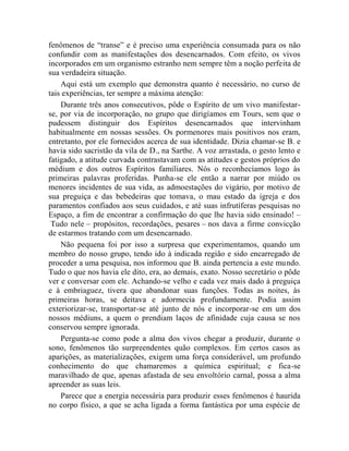 fenômenos de “transe” e é preciso uma experiência consumada para os não
confundir com as manifestações dos desencarnados. Com efeito, os vivos
incorporados em um organismo estranho nem sempre têm a noção perfeita de
sua verdadeira situação.
    Aqui está um exemplo que demonstra quanto é necessário, no curso de
tais experiências, ter sempre a máxima atenção:
    Durante três anos consecutivos, pôde o Espírito de um vivo manifestar-
se, por via de incorporação, no grupo que dirigíamos em Tours, sem que o
pudessem distinguir dos Espíritos desencarnados que intervinham
habitualmente em nossas sessões. Os pormenores mais positivos nos eram,
entretanto, por ele fornecidos acerca de sua identidade. Dizia chamar-se B. e
havia sido sacristão da vila de D., na Sarthe. A voz arrastada, o gesto lento e
fatigado, a atitude curvada contrastavam com as atitudes e gestos próprios do
médium e dos outros Espíritos familiares. Nós o reconhecíamos logo às
primeiras palavras proferidas. Punha-se ele então a narrar por miúdo os
menores incidentes de sua vida, as admoestações do vigário, por motivo de
sua preguiça e das bebedeiras que tomava, o mau estado da igreja e dos
paramentos confiados aos seus cuidados, e até suas infrutíferas pesquisas no
Espaço, a fim de encontrar a confirmação do que lhe havia sido ensinado! –
 Tudo nele – propósitos, recordações, pesares – nos dava a firme convicção
de estarmos tratando com um desencarnado.
    Não pequena foi por isso a surpresa que experimentamos, quando um
membro do nosso grupo, tendo ido à indicada região e sido encarregado de
proceder a uma pesquisa, nos informou que B. ainda pertencia a este mundo.
Tudo o que nos havia ele dito, era, ao demais, exato. Nosso secretário o pôde
ver e conversar com ele. Achando-se velho e cada vez mais dado à preguiça
e à embriaguez, tivera que abandonar suas funções. Todas as noites, às
primeiras horas, se deitava e adormecia profundamente. Podia assim
exteriorizar-se, transportar-se até junto de nós e incorporar-se em um dos
nossos médiuns, a quem o prendiam laços de afinidade cuja causa se nos
conservou sempre ignorada.
    Pergunta-se como pode a alma dos vivos chegar a produzir, durante o
sono, fenômenos tão surpreendentes quão complexos. Em certos casos as
aparições, as materializações, exigem uma força considerável, um profundo
conhecimento do que chamaremos a química espiritual; e fica-se
maravilhado de que, apenas afastada de seu envoltório carnal, possa a alma
apreender as suas leis.
    Parece que a energia necessária para produzir esses fenômenos é haurida
no corpo físico, a que se acha ligada a forma fantástica por uma espécie de
 