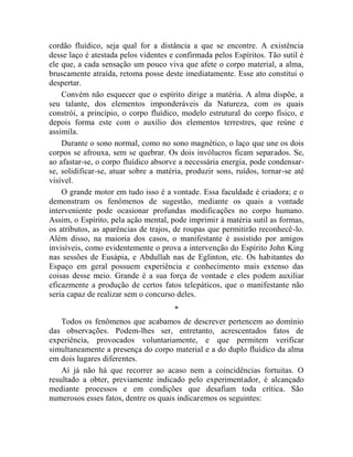 cordão fluídico, seja qual for a distância a que se encontre. A existência
desse laço é atestada pelos videntes e confirmada pelos Espíritos. Tão sutil é
ele que, a cada sensação um pouco viva que afete o corpo material, a alma,
bruscamente atraída, retoma posse deste imediatamente. Esse ato constitui o
despertar.
    Convém não esquecer que o espírito dirige a matéria. A alma dispõe, a
seu talante, dos elementos imponderáveis da Natureza, com os quais
constrói, a princípio, o corpo fluídico, modelo estrutural do corpo físico, e
depois forma este com o auxílio dos elementos terrestres, que reúne e
assimila.
    Durante o sono normal, como no sono magnético, o laço que une os dois
corpos se afrouxa, sem se quebrar. Os dois invólucros ficam separados. Se,
ao afastar-se, o corpo fluídico absorve a necessária energia, pode condensar-
se, solidificar-se, atuar sobre a matéria, produzir sons, ruídos, tornar-se até
visível.
    O grande motor em tudo isso é a vontade. Essa faculdade é criadora; e o
demonstram os fenômenos de sugestão, mediante os quais a vontade
interveniente pode ocasionar profundas modificações no corpo humano.
Assim, o Espírito, pela ação mental, pode imprimir à matéria sutil as formas,
os atributos, as aparências de trajos, de roupas que permitirão reconhecê-lo.
Além disso, na maioria dos casos, o manifestante é assistido por amigos
invisíveis, como evidentemente o prova a intervenção do Espírito John King
nas sessões de Eusápia, e Abdullah nas de Eglinton, etc. Os habitantes do
Espaço em geral possuem experiência e conhecimento mais extenso das
coisas desse meio. Grande é a sua força de vontade e eles podem auxiliar
eficazmente a produção de certos fatos telepáticos, que o manifestante não
seria capaz de realizar sem o concurso deles.
                                      *
    Todos os fenômenos que acabamos de descrever pertencem ao domínio
das observações. Podem-lhes ser, entretanto, acrescentados fatos de
experiência, provocados voluntariamente, e que permitem verificar
simultaneamente a presença do corpo material e a do duplo fluídico da alma
em dois lugares diferentes.
    Aí já não há que recorrer ao acaso nem a coincidências fortuitas. O
resultado a obter, previamente indicado pelo experimentador, é alcançado
mediante processos e em condições que desafiam toda crítica. São
numerosos esses fatos, dentre os quais indicaremos os seguintes:
 