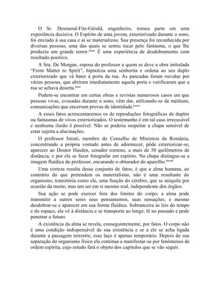 O Sr. Desmond-Fitz-Gérald, engenheiro, tomou parte em uma
experiência decisiva. O Espírito de uma jovem, exteriorizado durante o sono,
foi enviado à sua casa e aí se materializou. Sua presença foi reconhecida por
diversas pessoas, uma das quais se sentiu tocar pelo fantasma, o que lhe
produziu um grande terror.lxxxiv É uma experiência de desdobramento com
resultado positivo.
    A Sra. De Morgan, esposa do professor a quem se deve a obra intitulada
“From Matter to Spirit”, hipnotiza uma senhorita e ordena ao seu duplo
exteriorizado que vá bater à porta da rua. As pancadas foram ouvidas por
várias pessoas, que abriram imediatamente aquela porta e verificaram que a
rua se achava deserta.lxxxv
    Podem-se encontrar em certas obras e revistas numerosos casos em que
pessoas vivas, evocadas durante o sono, vêm dar, utilizando-se de médiuns,
comunicações que encerram provas de identidade.lxxxvi
    A esses fatos acrescentaremos os de reproduções fotográficas de duplos
ou fantasmas de vivos exteriorizados. O testemunho é em tal caso irrecusável
e nenhuma ilusão é possível. Não se poderia suspeitar a chapa sensível de
estar sujeita a alucinações.
    O professor Istrati, membro do Conselho de Ministros da România,
concentrando a própria vontade antes de adormecer, pôde exteriorizar-se,
aparecer ao Doutor Hasden, senador romeno, a mais de 50 quilômetros de
distância, e por ele se fazer fotografar em espírito. Na chapa distingue-se a
imagem fluídica do professor, encarando o obturador do aparelho.lxxxvii
    Uma certeza resulta desse conjunto de fatos; é que a alma humana, ao
contrário do que pretendem os materialistas, não é uma resultante do
organismo, transitória como ele, uma função do cérebro, que se aniquile por
ocasião da morte, mas um ser em si mesmo real, independente dos órgãos.
    Sua ação se pode exercer fora dos limites do corpo; a alma pode
transmitir a outros seres seus pensamentos, suas sensações, e mesmo
desdobrar-se e aparecer em sua forma fluídica. Sobranceira às leis do tempo
e do espaço, ela vê à distância e se transporta ao longe; lê no passado e pode
penetrar o futuro.
    A existência da alma se revela, conseguintemente, por fatos. O corpo não
é uma condição indispensável de sua existência e se a ele se acha ligada
durante a passagem terrestre, esse laço é apenas temporário. Depois de sua
separação do organismo físico ela continua a manifestar-se por fenômenos de
ordem espírita, cujo estudo fará o objeto dos capítulos que se vão seguir.
 