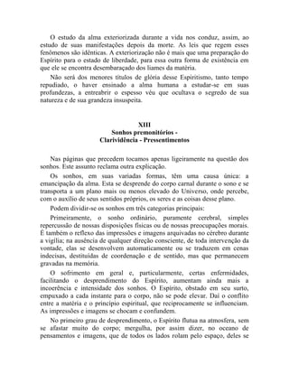 O estudo da alma exteriorizada durante a vida nos conduz, assim, ao
estudo de suas manifestações depois da morte. As leis que regem esses
fenômenos são idênticas. A exteriorização não é mais que uma preparação do
Espírito para o estado de liberdade, para essa outra forma de existência em
que ele se encontra desembaraçado dos liames da matéria.
    Não será dos menores títulos de glória desse Espiritismo, tanto tempo
repudiado, o haver ensinado a alma humana a estudar-se em suas
profundezas, a entreabrir o espesso véu que ocultava o segredo de sua
natureza e de sua grandeza insuspeita.


                                  XIII
                         Sonhos premonitórios -
                     Clarividência - Pressentimentos

    Nas páginas que precedem tocamos apenas ligeiramente na questão dos
sonhos. Este assunto reclama outra explicação.
    Os sonhos, em suas variadas formas, têm uma causa única: a
emancipação da alma. Esta se desprende do corpo carnal durante o sono e se
transporta a um plano mais ou menos elevado do Universo, onde percebe,
com o auxílio de seus sentidos próprios, os seres e as coisas desse plano.
    Podem dividir-se os sonhos em três categorias principais:
    Primeiramente, o sonho ordinário, puramente cerebral, simples
repercussão de nossas disposições físicas ou de nossas preocupações morais.
É também o reflexo das impressões e imagens arquivadas no cérebro durante
a vigília; na ausência de qualquer direção consciente, de toda intervenção da
vontade, elas se desenvolvem automaticamente ou se traduzem em cenas
indecisas, destituídas de coordenação e de sentido, mas que permanecem
gravadas na memória.
    O sofrimento em geral e, particularmente, certas enfermidades,
facilitando o desprendimento do Espírito, aumentam ainda mais a
incoerência e intensidade dos sonhos. O Espírito, obstado em seu surto,
empuxado a cada instante para o corpo, não se pode elevar. Daí o conflito
entre a matéria e o princípio espiritual, que reciprocamente se influenciam.
As impressões e imagens se chocam e confundem.
    No primeiro grau de desprendimento, o Espírito flutua na atmosfera, sem
se afastar muito do corpo; mergulha, por assim dizer, no oceano de
pensamentos e imagens, que de todos os lados rolam pelo espaço, deles se
 