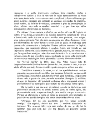 impregna e aí colhe impressões confusas, tem estranhas visões e
inexplicáveis sonhos; a isso se mesclam às vezes reminiscências de vidas
anteriores, tanto mais vivazes quanto mais completo é o desprendimento, que
assim permite entrarem em vibração as camadas profundas da memória.
Esses sonhos, de infinita diversidade, conforme o grau de emancipação da
alma, afetam sobretudo o cérebro material, e é por isso que deles
conservamos a lembrança, ao despertar.
    Por último vêm os sonhos profundos, ou sonhos etéreos. O Espírito se
subtrai à vida física, desprende-se da matéria, percorre a superfície da Terra e
a imensidade, onde procura os seres amados, seus parentes, seus amigos,
seus guias espirituais. Vai, não raro, ao encontro das almas humanas, como
ele desprendidas da carne durante o sono, com as quais se estabelece uma
permuta de pensamentos e desígnios. Dessas práticas conserva o Espírito
impressões que raramente afetam o cérebro físico, em virtude de sua
impotência vibratória. Essas impressões se gravam, todavia, na consciência,
que lhes guarda os vestígios, sob a forma de intuições, de pressentimentos, e
influem, mais do que se poderia supor, na direção da nossa vida, inspirando
os nossos atos e resoluções. Daí o provérbio: “A noite é boa conselheira.”
    Na “Revue Spirite” de 1866, pág. 172, Allan Kardec fala do
desprendimento do Espírito de uma jovem de Lião, durante o sono, e de sua
vinda a Paris, em meio de uma reunião espírita em que se achava sua mãe:
        “O médium, em estado de transe, vai a Lião, a pedido de uma senhora
    presente, ao aposento de sua filha, que descreve fielmente. A moça está
    adormecida; seu Espírito, conduzido por um guia espiritual, se aproxima
    de sua mãe, a quem vê e ouve, para ela um sonho, diz o guia do médium,
    de que, ao despertar, não guardará lembrança clara; conservará apenas o
    pressentimento do bem que se pode auferir de uma crença firme e pura.
        Ela faz sentir a sua mãe que, se pudesse recordar-se tão bem de suas
    precedentes encarnações, no estado normal, como se lembra agora, não
    permaneceria muito tempo na situação estacionária em que se encontra.
    Porque vê claramente e sente-se capaz de progredir sem hesitação; ao
    passo que no estado de vigília nós temos uma venda sobre os olhos.
        “Obrigada – diz ela aos assistentes – por vos terdes ocupado
    comigo.” Em seguida, abraça sua mãe. O médium acrescenta, ao
    terminar: “Ela sente-se feliz com esse sonho, de que se não há de
    lembrar, mas que nem por isso lhe deixará de produzir salutar
    impressão.”
 