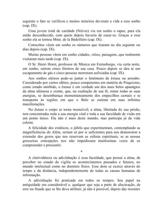 seguinte o fato se verificou e muitos mineiros deveram a vida a esse sonho
(cap. IX).
    Uma jovem irmã de caridade (Nièvre) viu em sonho o rapaz, para ela
então desconhecido, com quem depois haveria de casar-se. Graças a esse
sonho ela se tornou Mme. de la Bédollière (cap. IX).
    Conscritos vêem em sonho os números que tiraram no dia seguinte ou
dias depois (cap. IX).
    Muitas pessoas vêem em sonho cidades, sítios, paisagens, que realmente
visitaram mais tarde (cap. IX).
    O Sr. Henri Horet, professor de Música em Estrasburgo, viu certa noite,
em sonho, saírem cinco féretros de sua casa. Pouco depois se deu aí um
escapamento de gás e cinco pessoas morreram asfixiadas (cap. IX).
    Aos sonhos etéreos pode-se juntar o fenômeno de êxtase ou arroubo.
Considerado por certos sábios, pouco competentes em matéria de Psiquismo,
como estado mórbido, o êxtase é em verdade um dos mais belos apanágios
da alma afetuosa e crente, que, na exaltação de sua fé, reúne todas as suas
energias, se desembaraça momentaneamente dos empecilhos carnais e se
transporta às regiões em que o Belo se ostenta em suas infinitas
manifestações.
    No êxtase o corpo se torna insensível; a alma, libertada de sua prisão,
tem concentradas toda a sua energia vital e toda a sua faculdade de visão em
um ponto único. Ela não é mais deste mundo, mas participa já da vida
celeste.
    A felicidade dos extáticos, o júbilo que experimentam, contemplando as
magnificências do Além, seriam só por si suficientes para nos demonstrar a
extensão dos gozos que nos reservam as esferas espirituais, se as nossas
grosseiras concepções nos não impedissem muitíssimas vezes de os
compreender e pressentir.
                                      *
    A clarividência ou adivinhação é essa faculdade, que possui a alma, de
perceber no estado de vigília os acontecimentos passados e futuros, no
mundo intelectual como no domínio físico. Esse dom se exerce através do
tempo e da distância, independentemente de todas as causas humanas de
informação.
    A adivinhação foi praticada em todos os tempos. Seu papel na
antiguidade era considerável e, qualquer que seja a parte de alucinação, de
erro ou fraude que se lhe deva atribuir, já não é possível, depois das recentes
 
