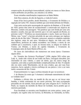 comprovações da psicologia transcendental, rejeitar em massa os fatos dessa
ordem atribuídos aos profetas, aos oráculos e às sibilas.
    Essas estranhas manifestações reaparecem na Idade Média:
    João Huss anuncia, do alto da fogueira, a vinda de Lutero.
    Joana d'Arc havia predito, desde Domrémy, o livramento de Orleães e a
sagração de Carlos VII. Anuncia também que será ferida defronte de Orleães.
    Uma carta escrita pelo encarregado de negócios de Brabant, a 22 de abril
de 1429, quinze dias antes do acontecimento e conservada nos arquivos de
Bruxelas, contém esta passagem: “Ela predisse que será ferida por uma seta
durante o assalto, mas que não morrerá; que o rei será sagrado em Reims, no
próximo verão”.xc Profetiza seu encarceramento e morte. Junto aos fossos de
Melun, suas “vozes” a haviam advertido de que seria entregue aos ingleses
antes do dia de São João.xci Durante o processo, anuncia a completa expulsão
dos ingleses, antes de sete anos. Sucedem-se depois, em toda essa vida
maravilhosa, profecias de ordem secundária: em Chinon, a morte de um
soldado que a escarnecia, o qual, na mesma noite, se afogou no riacho de
Vienne; em Orleães, a morte do capitão Glasdale; o livramento de
Compiègne antes de Saint-Martin-d'Hiver, etc.
    Os casos de clarividência são numerosos em nossa época. Citaremos
alguns deles.
    Os “Annales des Sciences Psychiques” (1896, página 205) refere que
Lady A., tendo sido vítima de um roubo em Paris, conseguiu descobrir, por
intermédio de uma vidente, o autor do delito, que ela estava longe de
suspeitar, com todas as particularidades complicadíssimas do fato. O culpado
não era outro senão Marchandon, um de seus criados, que, por suas boas
maneiras, havia captado a inteira confiança de sua patroa e veio a ser mais
tarde o assassino da Sra. Cornet.
    O pressentimento é a vaga e confusa intuição do que vai acontecer.
    J. de Maistre fez notar que “o homem é informado naturalmente de todas
as verdades úteis”.
    Soldados e oficiais têm, na manhã do dia em que se vai travar uma
batalha, o nítido sentimento de sua morte próxima. Por uma averiguação
procedida em tal sentido, ficou provado que uma religiosa de S. Vicente de
Paulo, na véspera do incêndio do Bazar de Caridade, havia predito que aí
morreria queimada.
    Essa faculdade se encontra com freqüência em certos países, como, por
exemplo, nas regiões altas da Escócia, na Bretanha, na Alemanha, na Itália.
 