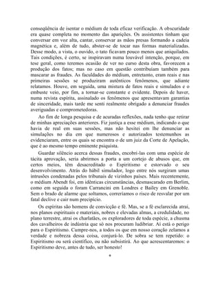 conseqüência de isentar o médium de toda eficaz verificação. A obscuridade
era quase completa no momento das aparições. Os assistentes tinham que
conversar em voz alta, cantar, conservar as mãos presas formando a cadeia
magnética e, além de tudo, abster-se de tocar nas formas materializadas.
Desse modo, a vista, o ouvido, o tato ficavam pouco menos que aniquilados.
Tais condições, é certo, se inspiravam numa louvável intenção, porque, em
tese geral, como teremos ocasião de ver no curso desta obra, favorecem a
produção dos fatos; mas no caso em questão contribuíam também para
mascarar as fraudes. As faculdades do médium, entretanto, eram reais e nas
primeiras sessões se produziram autênticos fenômenos, que adiante
relatamos. Houve, em seguida, uma mistura de fatos reais e simulados e o
embuste veio, por fim, a tornar-se constante e evidente. Depois de haver,
numa revista espírita, assinalado os fenômenos que apresentavam garantias
de sinceridade, mais tarde me senti realmente obrigado a denunciar fraudes
averiguadas e comprometedoras.
    Ao fim de longa pesquisa e de acuradas reflexões, nada tenho que retirar
de minhas apreciações anteriores. Fiz justiça a esse médium, indicando o que
havia de real em suas sessões, mas não hesitei em lhe denunciar as
simulações no dia em que numerosos e autorizados testemunhos as
evidenciaram, entre os quais se encontra o de um juiz da Corte de Apelação,
que é ao mesmo tempo eminente psiquista.
    Guardar silêncio acerca dessas fraudes, encobri-las com uma espécie de
tácita aprovação, seria abrirmos a porta a um cortejo de abusos que, em
certos meios, têm desacreditado o Espiritismo e estorvado o seu
desenvolvimento. Atrás do hábil simulador, logo entre nós surgiram umas
intrusões condenadas pelos tribunais de vizinhos países. Mais recentemente,
o médium Abendt foi, em idênticas circunstâncias, desmascarado em Berlim,
como em seguida o foram Carrancini em Londres e Bailey em Grenoble.
Sem o brado de alarme que soltamos, correríamos o risco de resvalar por um
fatal declive e cair num precipício.
    Os espíritas são homens de convicção e fé. Mas, se a fé esclarecida atrai,
nos planos espirituais e materiais, nobres e elevadas almas, a credulidade, no
plano terrestre, atrai os charlatães, os exploradores de toda espécie, a chusma
dos cavalheiros de indústria que só nos procuram ludibriar. Aí está o perigo
para o Espiritismo. Cumpre-nos, a todos os que em nosso coração zelamos a
verdade e nobreza dessa coisa, conjurá-lo. De sobra se tem repetido: o
Espiritismo ou será científico, ou não subsistirá. Ao que acrescentaremos: o
Espiritismo deve, antes de tudo, ser honesto!
                                      *
 