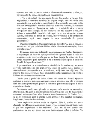 espanto, sua mãe. A pobre senhora, chorando de comoção, o abraçou,
    perguntando-lhe se não se machucara e acrescentou:
        – “Eu te vi, sabes? Não conseguia dormir. Tua mulher e os teus dois
    pequeninos já estavam dormindo há algum tempo; mas eu sentia uma
    inquietação, um mal-estar extraordinário, desconhecido, que não podia
    explicar. De repente vi aparecer diante de mim este caminho, exatamente
    este lugar, com a ribanceira ao lado; vi o cabriolé virar e seres
    precipitado neste campo; tu me chamavas em teu socorro. Senti, por
    último, a necessidade irresistível de aqui vir e, sem despertar pessoa
    alguma, resistindo ao pavor da solidão, da obscuridade e da tempestade
    ameaçadora, aqui estou, depois de uma caminhada de quatro
    quilômetros.”
        O correspondente do Messagero termina dizendo: “Aí está o fato, ai a
    narrativa exata que colhi dos lábios, ainda trêmulos de comoção, dessa
    honrada gente.”
        De acordo com uma indagação a que procedeu ao Senhor Francesco,
    a inquietação da mãe do rapaz precedeu de algumas horas a visão do
    acidente, e este ocorreu três quartos de hora depois da visão, isto é; o
    tempo necessário para percorrer a pé a distância que separa a casa dos
    Tonelli do lugar do acidente.”
    A premonição e os pressentimentos são difíceis de analisar-se, no ponto
de vista científico. Não são explicáveis, senão em certos casos, quando o
acontecimento pressentido tem precedentes, subjetivos ou objetivos. Na
maioria dos casos, porém, os fatos anunciados nada oferecem que se preste à
idéia de sucessão ou encadeamento.
    Donde vem o poder de certas almas, de lerem no futuro? Questão
profunda e obscura, que causa vertigem como o abismo, e que não propomos
sem uma certa perturbação, porque a sentimos quase insolúvel para a nossa
mesquinha ciência.
    Do mesmo modo que, girando no espaço, cada mundo se comunica,
através da noite, com a grande família dos astros pelas leis do magnetismo
universal, assim também a alma humana, centelha emanada do Divino Foco,
se pode comunicar com a grande Alma eterna e dela receber instruções,
inspirações, lampejos instantâneos.
    Desta explicação podem sorrir os cépticos. Não é, porém, de nossa
elevação para Deus que derivam as forças vivas, os socorros espirituais, tudo
o que nos engrandece e faz melhores? Cada um de nós possui, nas
profundezas de seu ser, como que uma fresta rasgada sobre o infinito. No
 