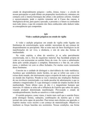 estado de desprendimento psíquico – sonho, êxtase, transe – o círculo de
nossas percepções se pode dilatar em proporções incalculáveis; entramos em
contacto com a imensa hierarquia das almas e dos poderes celestes. Gradual
e sucessivamente, pode o espírito remontar até à Causa das causas, à
Inteligência divina, para quem o passado, o presente e o futuro se confundem
num todo único, e que do conjunto dos fatos conhecidos sabe deduzir todas
as conseqüências que comportam.


                                  XIV
              Visão e audição psíquicas no estado de vigília

    A visão e audição psíquicas em estado de vigília estão ligadas aos
fenômenos de exteriorização, neste sentido: necessitam de um começo de
desprendimento no percipiente. Não se trata mais de fatos fisiológicos ou de
manifestações do ser vivo, a distância, e sim de uma das formas de
mediunidade.
    Na visão espírita, a alma do sensitivo já se acha parcialmente
exteriorizada, isto é, fora do organismo material. Sua faculdade própria de
visão se vem acrescentar ao sentido físico da vista. Às vezes a substituição
deste pelo sentido psíquico é completa. Demonstra-o o fato de, em certos
casos, o médium ver com os olhos fechados. Fui muitas vezes testemunha
desse fenômeno.
    Convém ter o cuidado de distinguir a clarividência da visão mediúnica.
Acontece que sonâmbulos muito lúcidos, no que se refere aos seres e às
coisas deste mundo, são inteiramente cegos a respeito de tudo o que concerne
ao mundo dos Espíritos. Prende-se isso à natureza das irradiações fluídicas
de seu invólucro exteriorizado e ao modo peculiar de adestramento a que os
submete o magnetizador. É o que distingue o estado de simples lucidez do de
mediunidade. Neste último caso, já não é o magnetismo humano que
intervém. O vidente se acha sob a influência do Espírito que sobre ele opera,
visando produzir determinada manifestação. Provocando o estado de
semidesprendimento, faculta ao sensitivo a visão espiritual.
    O sentido psíquico, como vimos, é muito mais sutil que o sentido físico;
pode distinguir formas, radiações, combinações da matéria que a vista
normal não seria capaz de perceber. Para tornar mais distinta sua aparição, o
Espírito muitas vezes recorre a um começo de materialização. Objetiva-se
mediante as forças hauridas nos assistentes. Nessas condições, sua forma
 