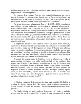 fluídica penetra no campo visual do médium e pode mesmo, em certos casos,
impressionar a placa fotográfica.
    Os videntes descrevem os Espíritos com particularidades que são outros
tantos elementos de comprovação. Depois vem a fotografia confirmar, ao
mesmo tempo, a fidelidade da descrição e a identidade dos Espíritos que se
manifestam. Estes são muitas vezes desconhecidos dos médiuns.
    No grupo de estudos psíquicos de Tours, xcii de 1897 a 1900, possuíamos
três médiuns videntes, auditivos e de incorporação. Antes de adormecerem,
feita a obscuridade, eles divisavam, ao pé de cada um dos assistentes,
Espíritos de parentes ou de amigos que nomeavam quando os conheciam, ou
que descreviam minuciosamente quando os viam pela primeira vez. Nesse
caso, a descrição era tal que, conforme a atitude ou o vestuário, os assistentes
reconheciam facilmente a personalidade do manifestante. Além disso, os
médiuns ouviam e transmitiam a linguagem dos Espíritos e os desejos que
estes formulavam.
    A impressão produzida nos videntes variava de modo muito sensível,
conforme o desenvolvimento das faculdades mediúnicas ou o adiantamento
dos Espíritos. Onde uns só distinguiam um ponto brilhante, uma chama,
outro via uma forma radiosa. O mesmo acontecia com a audição, que variava
de intensidade e precisão conforme os sensitivos. Enquanto um não percebia
mais que um vago som, uma simples vibração, outro escutava uma harmonia
doce e penetrante que o comovia até às lágrimas.
    O estado de adiantamento do Espírito, como o sabemos, se revela, à
primeira vista, no Espaço, pelo brilho ou obscuridade do seu invólucro. Em
nossas experiências, já os videntes reconheciam o grau de elevação das
almas pela intensidade de suas irradiações. Muitas vezes fizemos este reparo:
médium acordado, com os olhos abertos, percebia um certo número de
Espíritos de todas as ordens. Fechados os olhos, distinguia somente alguns
deles, os mais adiantados, aqueles cujas irradiações sutis – a exemplo dos
raios X em relação às placas fotográficas – podiam, através das pálpebras
cerradas, influenciar o sentido visual.xciii
                                       *
   A História está cheia de fenômenos de visão e de aparição. Na Judéia, a
sombra de Samuel exorta Saul. No mundo latino aparecem fantasmas a
Numa, Brutus e Pompeu. Os anais do Cristianismo são ricos em fatos desse
gênero.xciv
   Na Idade Média os mais notáveis fenômenos de visão e audição
conhecidos são os de Joana d'Arc. A essa virgem incomparável, o mais
 