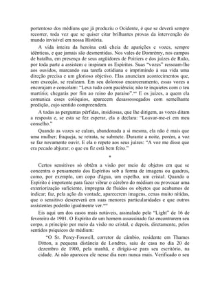 portentoso dos médiuns que já produziu o Ocidente, é que se deverá sempre
recorrer, toda vez que se quiser citar brilhantes provas da intervenção do
mundo invisível em nossa História.
    A vida inteira da heroína está cheia de aparições e vozes, sempre
idênticas, e que jamais são desmentidas. Nos vales de Domrémy, nos campos
de batalha, em presença de seus argüidores de Poitiers e dos juízes de Ruão,
por toda parte a assistem e inspiram os Espíritos. Suas “vozes” ressoam-lhe
aos ouvidos, marcando sua tarefa cotidiana e imprimindo à sua vida uma
direção precisa e um glorioso objetivo. Elas anunciam acontecimentos que,
sem exceção, se realizam. Em seu doloroso encarceramento, essas vozes a
encorajam e consolam: “Leva tudo com paciência; não te inquietes com o teu
martírio; chegarás por fim ao reino do paraíso”. xcv E os juízes, a quem ela
comunica esses colóquios, aparecem desassossegados com semelhante
predição, cujo sentido compreendem.
    A todas as perguntas pérfidas, insidiosas, que lhe dirigem, as vozes ditam
a resposta e, se esta se fez esperar, ela o declara: “Louvar-me-ei em meu
conselho.”
    Quando as vozes se calam, abandonada a si mesma, ela não é mais que
uma mulher; fraqueja, se retrata, se submete. Durante a noite, porém, a voz
se faz novamente ouvir. E ela o repete aos seus juízes: “A voz me disse que
era pecado abjurar; o que eu fiz está bem feito.”
                                      *
    Certos sensitivos só obtêm a visão por meio de objetos em que se
concentra o pensamento dos Espíritos sob a forma de imagens ou quadros,
como, por exemplo, um copo d'água, um espelho, um cristal. Quando o
Espírito é impotente para fazer vibrar o cérebro do médium ou provocar uma
exteriorização suficiente, impregna de fluidos os objetos que acabamos de
indicar; faz, pela ação da vontade, aparecerem imagens, cenas muito nítidas,
que o sensitivo descreverá em suas menores particularidades e que outros
assistentes poderão igualmente ver.xcvi
    Eis aqui um dos casos mais notáveis, assinalado pelo “Light” de 16 de
fevereiro de 1901. O Espírito de um homem assassinado faz encontrarem seu
corpo, a princípio por meio da visão no cristal, e depois, diretamente, pelos
sentidos psíquicos do médium:
        “O Sr. Perey-Foxwell, corretor de câmbio, residente em Thames
    Ditton, a pequena distância de Londres, saiu de casa no dia 20 de
    dezembro de 1900, pela manhã, e dirigiu-se para seu escritório, na
    cidade. Ai não apareceu ele nesse dia nem nunca mais. Verificado o seu
 