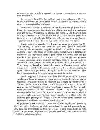 desaparecimento, a polícia procedeu a longas e minuciosas pesquisas,
    mas inutilmente.
        Desesperançada, a Sra. Foxwell recorreu a um médium, o Sr. Von
    Bourg, que obteve, em um espelho, a visão do corretor de câmbio, vivo, e
    depois o seu corpo debaixo d‟água.
        Numa outra sessão o médium vê um Espírito de pé junto à Sra.
    Foxwell, indicando com insistência um relógio, uma cadeia e berloques
    que tem na mão. Naquele se vê gravado um nome. A Sra. Foxwell, pela
    descrição, reconhece seu marido e o relógio, graças ao qual pôde mais
    tarde ser o corpo identificado. O Espírito pede que procurem seu despojo
    e promete conduzir o médium ao lugar em que foi lançado à água.
        Faz-se uma nova reunião, e o Espírito desenha, pelo punho do Sr.
    Von Bourg, a planta do caminho que será preciso percorrer.
    Acompanhado de muitos amigos do finado, o médium toma esse
    caminho e segue-lhe todas as sinuosidades. Experimenta a repercussão
    muito viva das impressões sentidas pela vítima. No próprio local em que
    esta foi ferida, quase perdeu os sentidos. Tiveram que percorrer diversas
    veredas, contornar casas, transpor barreiras, como o haviam feito os
    assassinos. Toda vez que vacilavam na direção a tomar, os médiuns, Srs.
    Von Bourg e Knowles, “viam claramente o Espírito adiante deles
    indicando o caminho”. Chegaram finalmente à borda de um riacho, de
    águas tranqüilas e profundas. “É aqui!” declararam os médiuns. Mas
    havia já anoitecido, e foi preciso voltar ao ponto de partida.
        No dia seguinte fizeram-se pesquisas. Indivíduos munidos de varas
    sondaram o fundo do riacho; e, pouco depois, abaixo do sitio em que se
    faziam as sondagens, mesmo no lugar em que o riacho se encontra com o
    Tamisa, viu-se boiar um cadáver à flor d‟água. Um relógio, encontrado
    com o fúnebre despojo, permitiu reconhecer o corpo do Sr. Foxwell.
    Uma permanência de seis semanas debaixo d‟água dera lugar à
    decomposição das carnes. O corpo se achava revestido com os objetos
    descritos pelo médium. Pôde-se então reconhecer a identidade, não
    somente pela presença do relógio e dos berloques, como também por
    certas particularidades observadas nos dentes, etc.”
    O professor Bessi relata na “Revue des Études Psychiques” (maio de
1901) um outro fenômeno de visão espontânea, de que foi testemunha em
uma casa mal-assombrada da Úmbria. O caso é tanto mais digno de nota
quanto o professor, segundo sua própria confissão, era absolutamente
refratário a toda idéia espírita:
 