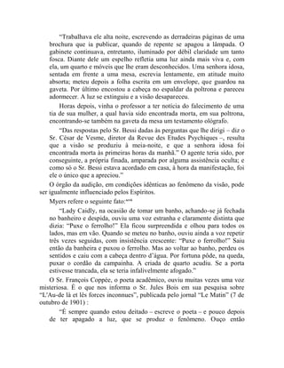 “Trabalhava ele alta noite, escrevendo as derradeiras páginas de uma
    brochura que ia publicar, quando de repente se apagou a lâmpada. O
    gabinete continuava, entretanto, iluminado por débil claridade um tanto
    fosca. Diante dele um espelho refletia uma luz ainda mais viva e, com
    ela, um quarto e móveis que lhe eram desconhecidos. Uma senhora idosa,
    sentada em frente a uma mesa, escrevia lentamente, em atitude muito
    absorta; meteu depois a folha escrita em um envelope, que guardou na
    gaveta. Por último encostou a cabeça no espaldar da poltrona e pareceu
    adormecer. A luz se extinguiu e a visão desapareceu.
        Horas depois, vinha o professor a ter notícia do falecimento de uma
    tia de sua mulher, a qual havia sido encontrada morta, em sua poltrona,
    encontrando-se também na gaveta da mesa um testamento ológrafo.
        “Das respostas pelo Sr. Bessi dadas às perguntas que lhe dirigi – diz o
    Sr. César de Vesme, diretor da Revue des Etudes Psychiques –, resulta
    que a visão se produziu à meia-noite, e que a senhora idosa foi
    encontrada morta às primeiras horas da manhã.” O agente teria sido, por
    conseguinte, a própria finada, amparada por alguma assistência oculta; e
    como só o Sr. Bessi estava acordado em casa, à hora da manifestação, foi
    ele o único que a apreciou.”
    O órgão da audição, em condições idênticas ao fenômeno da visão, pode
ser igualmente influenciado pelos Espíritos.
    Myers refere o seguinte fato: xcvii
        “Lady Caidly, na ocasião de tomar um banho, achando-se já fechada
    no banheiro e despida, ouviu uma voz estranha e claramente distinta que
    dizia: “Puxe o ferrolho!” Ela ficou surpreendida e olhou para todos os
    lados, mas em vão. Quando se meteu no banho, ouviu ainda a voz repetir
    três vezes seguidas, com insistência crescente: “Puxe o ferrolho!” Saiu
    então da banheira e puxou o ferrolho. Mas ao voltar ao banho, perdeu os
    sentidos e caiu com a cabeça dentro d‟água. Por fortuna pôde, na queda,
    puxar o cordão da campainha. A criada de quarto acudiu. Se a porta
    estivesse trancada, ela se teria infalivelmente afogado.”
    O Sr. François Coppée, o poeta acadêmico, ouviu muitas vezes uma voz
misteriosa. É o que nos informa o Sr. Jules Bois em sua pesquisa sobre
“L'Au-de là et lês forces inconnues”, publicada pelo jornal “Le Matin” (7 de
outubro de 1901) :
        “É sempre quando estou deitado – escreve o poeta – e pouco depois
    de ter apagado a luz, que se produz o fenômeno. Ouço então
 