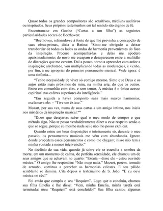 Quase todos os grandes compositores são sensitivos, médiuns auditivos
ou inspirados. Seus próprios testemunhos em tal sentido são dignos de fé.
    Encontram-se em Goethe (“Cartas a um filho”) as seguintes
particularidades acerca de Beethoven:
        “Beethoven, referindo-se à fonte de que lhe provinha a concepção de
    suas obras-primas, dizia a Betina: “Sinto-me obrigado a deixar
    transbordar de todos os lados as ondas de harmonia provenientes do foco
    da inspiração. Procuro acompanhá-las e delas me apodero
    apaixonadamente; de novo me escapam e desaparecem entre a multidão
    de distrações que me cercam. Daí a pouco, torno a apreender com ardor a
    inspiração; arrebatado, vou multiplicando todas as modulações, e venho,
    por fim, a me apropriar do primeiro pensamento musical. Vede agora: é
    uma sinfonia...
        “Tenho necessidade de viver só comigo mesmo. Sinto que Deus e os
    anjos estão mais próximos de mim, na minha arte, do que os outros.
    Entro em comunhão com eles, e sem temor. A música é o único acesso
    espiritual nas esferas superiores da inteligência.”
        “Em seguida a haver composto suas mais suaves harmonias,
    exclamava ele: – “Tive um êxtase.”
    Mozart, por sua vez, numa de suas cartas a um amigo íntimo, nos inicia
nos mistérios da inspiração musical:xcix
        “Dizes que desejarias saber qual o meu modo de compor e que
    método sigo. Não te posso verdadeiramente dizer a esse respeito senão o
    que se segue, porque eu mesmo nada sei e não mo posso explicar.
        Quando estou em boas disposições e inteiramente só, durante o meu
    passeio, os pensamentos musicais me vêm com abundancia. Ignoro
    donde procedem esses pensamentos e como me chegam; nisso não tem a
    minha vontade a menor intervenção.”
    No declínio de sua vida, quando já sobre ele se estendia a sombra da
morte, em um momento de calma, de perfeita serenidade, ele chamou um de
seus amigos que se achavam no quarto: “Escuta – disse ele – estou ouvindo
música.” O amigo lhe respondeu: “Não ouço nada.” Mozart, porém, tomado
de arroubo, continua a perceber as harmonias celestes. E seu pálido
semblante se ilumina. Cita depois o testemunho de S. João: “E eu ouvi
música no céu!”
    Foi então que compôs o seu “Requiem”. Logo que o concluiu, chamou
sua filha Emelia e lhe disse: “Vem, minha Emelia, minha tarefa está
terminada: meu “Requiem” está concluído!” Sua filha cantou algumas
 
