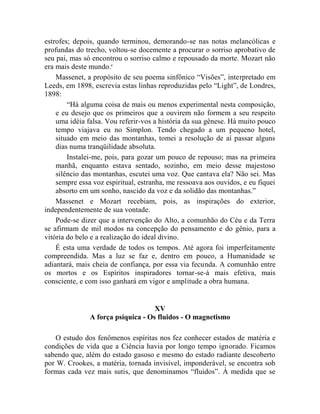 estrofes; depois, quando terminou, demorando-se nas notas melancólicas e
profundas do trecho, voltou-se docemente a procurar o sorriso aprobativo de
seu pai, mas só encontrou o sorriso calmo e repousado da morte. Mozart não
era mais deste mundo.c
    Massenet, a propósito de seu poema sinfônico “Visões”, interpretado em
Leeds, em 1898, escrevia estas linhas reproduzidas pelo “Light”, de Londres,
1898:
        “Há alguma coisa de mais ou menos experimental nesta composição,
    e eu desejo que os primeiros que a ouvirem não formem a seu respeito
    uma idéia falsa. Vou referir-vos a história da sua gênese. Há muito pouco
    tempo viajava eu no Simplon. Tendo chegado a um pequeno hotel,
    situado em meio das montanhas, tomei a resolução de aí passar alguns
    dias numa tranqüilidade absoluta.
        Instalei-me, pois, para gozar um pouco de repouso; mas na primeira
    manhã, enquanto estava sentado, sozinho, em meio desse majestoso
    silêncio das montanhas, escutei uma voz. Que cantava ela? Não sei. Mas
    sempre essa voz espiritual, estranha, me ressoava aos ouvidos, e eu fiquei
    absorto em um sonho, nascido da voz e da solidão das montanhas.”
    Massenet e Mozart recebiam, pois, as inspirações do exterior,
independentemente de sua vontade.
    Pode-se dizer que a intervenção do Alto, a comunhão do Céu e da Terra
se afirmam de mil modos na concepção do pensamento e do gênio, para a
vitória do belo e a realização do ideal divino.
    É esta uma verdade de todos os tempos. Até agora foi imperfeitamente
compreendida. Mas a luz se faz e, dentro em pouco, a Humanidade se
adiantará, mais cheia de confiança, por essa via fecunda. A comunhão entre
os mortos e os Espíritos inspiradores tornar-se-á mais efetiva, mais
consciente, e com isso ganhará em vigor e amplitude a obra humana.


                                    XV
               A força psíquica - Os fluidos - O magnetismo

    O estudo dos fenômenos espíritas nos fez conhecer estados de matéria e
condições de vida que a Ciência havia por longo tempo ignorado. Ficamos
sabendo que, além do estado gasoso e mesmo do estado radiante descoberto
por W. Crookes, a matéria, tornada invisível, imponderável, se encontra sob
formas cada vez mais sutis, que denominamos “fluidos”. À medida que se
 