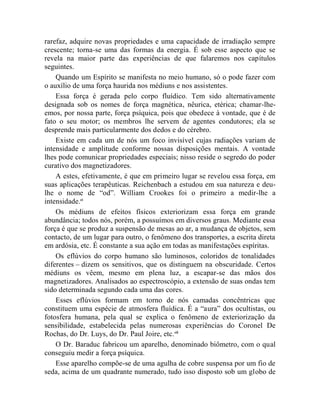 rarefaz, adquire novas propriedades e uma capacidade de irradiação sempre
crescente; torna-se uma das formas da energia. É sob esse aspecto que se
revela na maior parte das experiências de que falaremos nos capítulos
seguintes.
    Quando um Espírito se manifesta no meio humano, só o pode fazer com
o auxílio de uma força haurida nos médiuns e nos assistentes.
    Essa força é gerada pelo corpo fluídico. Tem sido alternativamente
designada sob os nomes de força magnética, nêurica, etérica; chamar-lhe-
emos, por nossa parte, força psíquica, pois que obedece à vontade, que é de
fato o seu motor; os membros lhe servem de agentes condutores; ela se
desprende mais particularmente dos dedos e do cérebro.
    Existe em cada um de nós um foco invisível cujas radiações variam de
intensidade e amplitude conforme nossas disposições mentais. A vontade
lhes pode comunicar propriedades especiais; nisso reside o segredo do poder
curativo dos magnetizadores.
    A estes, efetivamente, é que em primeiro lugar se revelou essa força, em
suas aplicações terapêuticas. Reichenbach a estudou em sua natureza e deu-
lhe o nome de “od”. William Crookes foi o primeiro a medir-lhe a
intensidade.ci
    Os médiuns de efeitos físicos exteriorizam essa força em grande
abundância; todos nós, porém, a possuímos em diversos graus. Mediante essa
força é que se produz a suspensão de mesas ao ar, a mudança de objetos, sem
contacto, de um lugar para outro, o fenômeno dos transportes, a escrita direta
em ardósia, etc. É constante a sua ação em todas as manifestações espíritas.
    Os eflúvios do corpo humano são luminosos, coloridos de tonalidades
diferentes – dizem os sensitivos, que os distinguem na obscuridade. Certos
médiuns os vêem, mesmo em plena luz, a escapar-se das mãos dos
magnetizadores. Analisados ao espectroscópio, a extensão de suas ondas tem
sido determinada segundo cada uma das cores.
    Esses eflúvios formam em torno de nós camadas concêntricas que
constituem uma espécie de atmosfera fluídica. É a “aura” dos ocultistas, ou
fotosfera humana, pela qual se explica o fenômeno de exteriorização da
sensibilidade, estabelecida pelas numerosas experiências do Coronel De
Rochas, do Dr. Luys, do Dr. Paul Joire, etc. cii
    O Dr. Baraduc fabricou um aparelho, denominado biômetro, com o qual
conseguiu medir a força psíquica.
    Esse aparelho compõe-se de uma agulha de cobre suspensa por um fio de
seda, acima de um quadrante numerado, tudo isso disposto sob um globo de
 