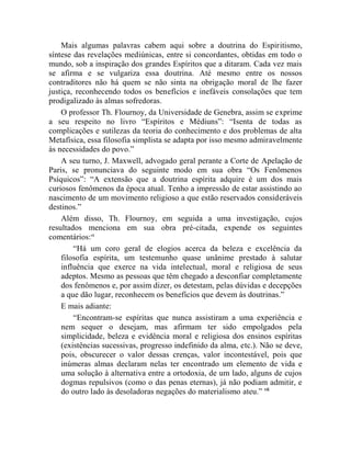 Mais algumas palavras cabem aqui sobre a doutrina do Espiritismo,
síntese das revelações mediúnicas, entre si concordantes, obtidas em todo o
mundo, sob a inspiração dos grandes Espíritos que a ditaram. Cada vez mais
se afirma e se vulgariza essa doutrina. Até mesmo entre os nossos
contraditores não há quem se não sinta na obrigação moral de lhe fazer
justiça, reconhecendo todos os benefícios e inefáveis consolações que tem
prodigalizado às almas sofredoras.
    O professor Th. Flournoy, da Universidade de Genebra, assim se exprime
a seu respeito no livro “Espíritos e Médiuns”: “Isenta de todas as
complicações e sutilezas da teoria do conhecimento e dos problemas de alta
Metafísica, essa filosofia simplista se adapta por isso mesmo admiravelmente
às necessidades do povo.”
    A seu turno, J. Maxwell, advogado geral perante a Corte de Apelação de
Paris, se pronunciava do seguinte modo em sua obra “Os Fenômenos
Psíquicos”: “A extensão que a doutrina espírita adquire é um dos mais
curiosos fenômenos da época atual. Tenho a impressão de estar assistindo ao
nascimento de um movimento religioso a que estão reservados consideráveis
destinos.”
    Além disso, Th. Flournoy, em seguida a uma investigação, cujos
resultados menciona em sua obra pré-citada, expende os seguintes
comentários:vi
        “Há um coro geral de elogios acerca da beleza e excelência da
    filosofia espírita, um testemunho quase unânime prestado à salutar
    influência que exerce na vida intelectual, moral e religiosa de seus
    adeptos. Mesmo as pessoas que têm chegado a desconfiar completamente
    dos fenômenos e, por assim dizer, os detestam, pelas dúvidas e decepções
    a que dão lugar, reconhecem os benefícios que devem às doutrinas.”
    E mais adiante:
        “Encontram-se espíritas que nunca assistiram a uma experiência e
    nem sequer o desejam, mas afirmam ter sido empolgados pela
    simplicidade, beleza e evidência moral e religiosa dos ensinos espíritas
    (existências sucessivas, progresso indefinido da alma, etc.). Não se deve,
    pois, obscurecer o valor dessas crenças, valor incontestável, pois que
    inúmeras almas declaram nelas ter encontrado um elemento de vida e
    uma solução à alternativa entre a ortodoxia, de um lado, alguns de cujos
    dogmas repulsivos (como o das penas eternas), já não podiam admitir, e
    do outro lado às desoladoras negações do materialismo ateu.” vii
 