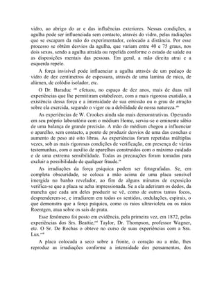 vidro, ao abrigo do ar e das influências exteriores. Nessas condições, a
agulha pode ser influenciada sem contacto, através do vidro, pelas radiações
que se escapam da mão do experimentador, colocado a distância. Por esse
processo se obtêm desvios da agulha, que variam entre 40 e 75 graus, nos
dois sexos, sendo a agulha atraída ou repelida conforme o estado de saúde ou
as disposições mentais das pessoas. Em geral, a mão direita atrai e a
esquerda repele.
    A força invisível pode influenciar a agulha através de um pedaço de
vidro de dez centímetros de espessura, através de uma lamina de mica, de
alúmen, de colódio isolador, etc.
    O Dr. Baraduc ciii efetuou, no espaço de dez anos, mais de duas mil
experiências que lhe permitiram estabelecer, com a mais rigorosa exatidão, a
existência dessa força e a intensidade de sua emissão ou o grau de atração
sobre ela exercida, segundo o vigor ou a debilidade de nossa natureza. civ
    As experiências de W. Crookes ainda são mais demonstrativas. Operando
em seu próprio laboratório com o médium Home, serviu-se o eminente sábio
de uma balança de grande precisão. A mão do médium chegou a influenciar
o aparelho, sem contacto, a ponto de produzir desvios de uma das conchas e
aumento de peso até oito libras. As experiências foram repetidas múltiplas
vezes, sob as mais rigorosas condições de verificação, em presença de várias
testemunhas, com o auxílio de aparelhos construídos com o máximo cuidado
e de uma extrema sensibilidade. Todas as precauções foram tomadas para
excluir a possibilidade de qualquer fraude.cv
    As irradiações da força psíquica podem ser fotografadas. Se, em
completa obscuridade, se coloca a mão acima de uma placa sensível
imergida no banho revelador, ao fim de alguns minutos de exposição
verifica-se que a placa se acha impressionada. Se a ela aderiram os dedos, da
mancha que cada um deles produzir se vê, como de outros tantos focos,
desprenderem-se, e irradiarem em todos os sentidos, ondulações, espirais, o
que demonstra que a força psíquica, como os raios ultravioleta ou os raios
Roentgen, atua sobre os sais de prata.
    Esse fenômeno foi posto em evidência, pela primeira vez, em 1872, pelas
experiências dos Srs. Beattie,cvi Taylor, Dr. Thompson, professor Wagner,
etc. O Sr. De Rochas o obteve no curso de suas experiências com a Sra.
Lux.cvii
    A placa colocada a seco sobre a fronte, o coração ou a mão, lhes
reproduz as irradiações conforme a intensidade dos pensamentos, dos
 