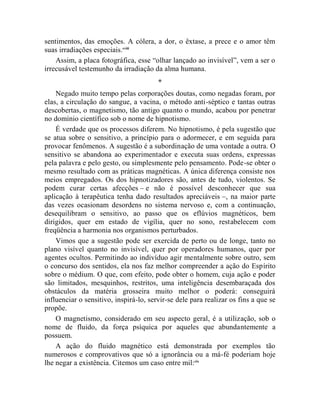 sentimentos, das emoções. A cólera, a dor, o êxtase, a prece e o amor têm
suas irradiações especiais.cviii
    Assim, a placa fotográfica, esse “olhar lançado ao invisível”, vem a ser o
irrecusável testemunho da irradiação da alma humana.
                                        *
    Negado muito tempo pelas corporações doutas, como negadas foram, por
elas, a circulação do sangue, a vacina, o método anti-séptico e tantas outras
descobertas, o magnetismo, tão antigo quanto o mundo, acabou por penetrar
no domínio científico sob o nome de hipnotismo.
    É verdade que os processos diferem. No hipnotismo, é pela sugestão que
se atua sobre o sensitivo, a princípio para o adormecer, e em seguida para
provocar fenômenos. A sugestão é a subordinação de uma vontade a outra. O
sensitivo se abandona ao experimentador e executa suas ordens, expressas
pela palavra e pelo gesto, ou simplesmente pelo pensamento. Pode-se obter o
mesmo resultado com as práticas magnéticas. A única diferença consiste nos
meios empregados. Os dos hipnotizadores são, antes de tudo, violentos. Se
podem curar certas afecções – e não é possível desconhecer que sua
aplicação à terapêutica tenha dado resultados apreciáveis –, na maior parte
das vezes ocasionam desordens no sistema nervoso e, com a continuação,
desequilibram o sensitivo, ao passo que os eflúvios magnéticos, bem
dirigidos, quer em estado de vigília, quer no sono, restabelecem com
freqüência a harmonia nos organismos perturbados.
    Vimos que a sugestão pode ser exercida de perto ou de longe, tanto no
plano visível quanto no invisível, quer por operadores humanos, quer por
agentes ocultos. Permitindo ao indivíduo agir mentalmente sobre outro, sem
o concurso dos sentidos, ela nos faz melhor compreender a ação do Espírito
sobre o médium. O que, com efeito, pode obter o homem, cuja ação e poder
são limitados, mesquinhos, restritos, uma inteligência desembaraçada dos
obstáculos da matéria grosseira muito melhor o poderá: conseguirá
influenciar o sensitivo, inspirá-lo, servir-se dele para realizar os fins a que se
propõe.
    O magnetismo, considerado em seu aspecto geral, é a utilização, sob o
nome de fluido, da força psíquica por aqueles que abundantemente a
possuem.
    A ação do fluido magnético está demonstrada por exemplos tão
numerosos e comprovativos que só a ignorância ou a má-fé poderiam hoje
lhe negar a existência. Citemos um caso entre mil:cix
 
