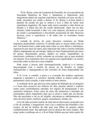 “O Sr. Boirac, reitor da Academia de Grenoble, foi vice-presidente da
    Sociedade Hipnótica de Paris e abandonou o hipnotismo pelo
    magnetismo depois da seguinte experiência: entrando em casa, um dia, à
    tarde, encontrou seu criado a dormir. O Sr. Boirac o avistou desde o
    patamar da escada em que se achava e teve a idéia de tentar uma
    experiência magnética. Do lugar onde estava estendeu a mão direita na
    direção e à altura dos pés do criado adormecido. Após um ou dois
    minutos, tendo levantado a mão, viu, com surpresa, elevarem-se os pés
    do criado e acompanharem o movimento ascensional da mão. Renovou
    diversas vezes a experiência, e de todas elas os resultados foram
    idênticos.”
    A vontade de aliviar, de curar – dissemos – comunica ao fluido
magnético propriedades curativas. O remédio para os nossos males está em
nós. Um homem bom e sadio pode atuar sobre os seres débeis e enfermiços,
regenerá-los por meio de sopro, pela imposição das mãos e mesmo mediante
objetos impregnados da sua energia. Opera-se mais freqüentemente por meio
de gestos, denominados passes, rápidos ou lentos, longitudinais ou
transversais, conforme o efeito, calmante ou excitante, que se quer produzir
nos doentes. Esse tratamento deve ser seguido com regularidade e as sessões
renovadas todos os dias até a cura completa.
    Pode assim a pessoa, pela automagnetização, tratar-se a si mesma,
descarregando com o auxílio de passes ou de fricções os órgãos
enfraquecidos e impregnando-os das correntes de força desprendidas das
mãos.
    A fé vivaz, a vontade, a prece e a evocação dos poderes superiores
amparam o operador e o sensitivo. Quando ambos se acham unidos pelo
pensamento e pelo coração, a ação curativa é mais intensa.
    A exaltação da fé, que provoca uma espécie de dilatação do ser psíquico
e o torna mais acessível aos influxos do Alto, permite admitir e explicar
certas curas extraordinárias operadas nos lugares de peregrinação e nos
santuários religiosos. Esses casos de curas são numerosos e baseados em
testemunhos muito importantes para que se possa a todos pôr em dúvida.
Não são peculiares a tal ou tal religião: encontram-se indistintamente nos
mais diversos meios: católicos, gregos, muçulmanos, hindus, etc.
    Livre de todo acessório teatral, de todo móvel interesseiro, praticado com
o fim de caridade, o magnetismo vem a ser a medicina dos humildes e dos
crentes, do pai de família, da mãe para seus filhos, de quantos sabem
verdadeiramente amar. Sua aplicação está ao alcance dos mais simples. Não
exige senão a confiança em si, a fé no Poder Infinito que por toda a parte faz
 