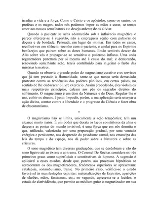 irradiar a vida e a força. Como o Cristo e os apóstolos, como os santos, os
profetas e os magos, todos nós podemos impor as mãos e curar, se temos
amor aos nossos semelhantes e o desejo ardente de os aliviar.
    Quando o paciente se acha adormecido sob a influência magnética e
parece oferecer-se à sugestão, não a empregueis senão com palavras de
doçura e de bondade. Persuadi, em lugar de intimar. Em todos os casos,
recolhei-vos em silêncio, sozinho com o paciente, e apelai para os Espíritos
benfazejos que pairam sobre as dores humanas. Então sentireis descer do
Alto sobre vós e propagar-se ao sensitivo o poderoso influxo. Uma onda
regeneradora penetrará por si mesma até à causa do mal; e demorando,
renovando semelhante ação, tereis contribuído para aligeirar o fardo das
misérias terrestres.
    Quando se observa o grande poder do magnetismo curativo e os serviços
que já tem prestado à Humanidade, sente-se que nunca seria demasiado
protestar contra as tendências dos poderes públicos, em certos países, no
sentido de lhe embaraçar o livre exercício. Assim procedendo, eles violam os
mais respeitáveis princípios, calcam aos pés os sagrados direitos do
sofrimento. O magnetismo é um dom da Natureza e de Deus. Regular-lhe o
uso, coibir os abusos, é justo. Impedir, porém, a sua aplicação seria usurpar a
ação divina, atentar contra a liberdade e o progresso da Ciência e fazer obra
de obscurantismo.
                                      *
    O magnetismo não se limita, unicamente à ação terapêutica; tem um
alcance muito maior. É um poder que desata os laços constritores da alma e
descerra as portas do mundo invisível; é uma força que em nós dormita e
que, utilizada, valorizada por uma preparação gradual, por uma vontade
enérgica e persistente, nos desprende do pesadume carnal, nos emancipa das
leis do tempo e do espaço, nos dá poder sobre a Natureza e sobre as
criaturas.
    O sono magnético tem diversas graduações, que se desdobram e vão do
sono ligeiro até ao êxtase e ao transe. O Coronel De Rochas considera os três
primeiros graus como superficiais e constitutivos da hipnose. A sugestão é
aplicável a esses estados; desde que, porém, aos processos hipnóticos se
acrescentam os dos magnetizadores, fenômenos superiores se apresentam:
catalepsia, sonambulismo, transe. No primeiro caso, verifica-se o estado
favorável às manifestações espíritas: materializações de Espíritos, aparições
de clarões, mãos, fantasmas, etc.; no segundo, apresenta-se a lucidez, o
estado de clarividência, que permite ao médium guiar o magnetizador em sua
 