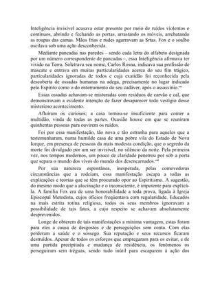 Inteligência invisível acusava estar presente por meio de ruídos violentos e
contínuos, abrindo e fechando as portas, arrastando os móveis, arrebatando
as roupas das camas. Mãos frias e rudes agarravam as Srtas. Fox e o soalho
oscilava sob uma ação desconhecida.
    Mediante pancadas nas paredes – sendo cada letra do alfabeto designada
por um número correspondente de pancadas –, essa Inteligência afirmava ter
vivido na Terra. Soletrava seu nome, Carlos Rosna, indicava sua profissão de
mascate e entrava em muitas particularidades acerca do seu fim trágico,
particularidades ignoradas de todos e cuja exatidão foi reconhecida pela
descoberta de ossadas humanas na adega, precisamente no lugar indicado
pelo Espírito como o do enterramento do seu cadáver, após o assassínio.cxi
    Essas ossadas achavam-se misturadas com resíduos de carvão e cal, que
demonstravam a evidente intenção de fazer desaparecer todo vestígio desse
misterioso acontecimento.
    Afluíram os curiosos; a casa tornou-se insuficiente para conter a
multidão, vinda de todas as partes. Ocasião houve em que se reuniram
quinhentas pessoas para ouvirem os ruídos.
    Foi por essa manifestação, tão nova e tão estranha para aqueles que a
testemunharam, numa humilde casa de uma pobre vila do Estado de Nova
Iorque, em presença de pessoas da mais modesta condição, que o segredo da
morte foi divulgado por um ser invisível, no silêncio da noite. Pela primeira
vez, nos tempos modernos, um pouco de claridade penetrou por sob a porta
que separa o mundo dos vivos do mundo dos desencarnados.cxii
    Por sua natureza espontânea, inesperada, pelas comovedoras
circunstâncias que a rodeiam, essa manifestação escapa a todas as
explicações e teorias que se têm procurado opor ao Espiritismo. A sugestão,
do mesmo modo que a alucinação e o inconsciente, é impotente para explicá-
la. A família Fox era de uma honorabilidade a toda prova, ligada à Igreja
Episcopal Metodista, cujos ofícios freqüentava com regularidade. Educados
na mais estrita rotina religiosa, todos os seus membros ignoravam a
possibilidade de tais fatos, a cujo respeito se achavam absolutamente
desprevenidos.
    Longe de obterem de tais manifestações a mínima vantagem, estas foram
para eles a causa de desgostos e de perseguições sem conta. Com elas
perderam a saúde e o sossego. Sua reputação e seus recursos ficaram
destruídos. Apesar de todos os esforços que empregaram para os evitar, e de
uma partida precipitada e mudança de residência, os fenômenos os
perseguiram sem tréguas, sendo tudo inútil para escaparem à ação dos
 