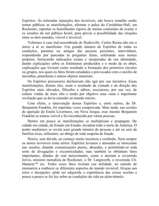 Espíritos. Às reiteradas injunções dos invisíveis, não houve remédio senão
tornar públicas as manifestações, afrontar o palco do Corinthian-Hall, em
Rochester, suportar os humilhantes rigores de muitas comissões de exame e
os insultos de um público hostil, para provar a possibilidade das relações
entre os dois mundos, visível e invisível.
    Voltemos à casa mal-assombrada de Hydesville. Carlos Rosna não era o
único a aí se manifestar. Um grande número de Espíritos de todas as
condições, parentes ou amigos das pessoas presentes, intervinham,
respondendo por pancadas às perguntas feitas, soletrando seus nomes
próprios, fornecendo indicações exatas e inesperadas de sua identidade,
dando explicações sobre os fenômenos produzidos e o modo de os obter,
explicações que tiveram como resultado a formação dos primeiros círculos
ou grupos, nos quais os fatos foram estudados e provocados com o auxílio de
mesinhas, pranchetas e outros objetos materiais.
    Os Espíritos precursores declaravam não agir por sua iniciativa. Essas
manifestações, diziam eles, eram o resultado da vontade e da direção dos
Espíritos mais elevados, filósofos e sábios, executores, por sua vez, de
ordens vindas de mais alto e tendo por objetivo uma vasta e importante
revelação que se devia estender ao mundo inteiro.
    Com efeito, a intervenção desses Espíritos e, entre outros, do Dr.
Benjamim Franklin, foi repetidas vezes comprovada. Mais tarde, nas sessões
de aparição de Estela Livermore, em Nova Iorque, esse mesmo Benjamim
Franklin se tornou visível e foi reconhecido por várias pessoas.
    Dentro em pouco as manifestações se multiplicam e propagam. De
cidade em cidade, de Estado em Estado, invadem todo o norte da América. O
poder mediúnico se revela num grande número de pessoas e até no seio de
famílias ricas, influentes, ao abrigo de toda suspeita de fraude.
    Houve, sem dúvida, ao começo muita incerteza e confusão. Nem sempre
os atores invisíveis eram sérios: Espíritos levianos e atrasados se imiscuíam
nas sessões, ditando comunicações pueris, absurdas, e permitindo-se toda
sorte de divagações e excentricidades; mas também se obtinham fatos
importantes, ditados de real merecimento, como o atestam o reverendo
Jervis, ministro metodista de Rochester, o Dr. Langworth, o reverendo Ch.
Hannon,cxiii etc. Todos esses fatos tiveram sua utilidade, no sentido de
ensinarem a conhecer os diferentes aspectos do mundo invisível. Graças aos
erros e decepções, pôde ser adquirida a experiência das coisas ocultas e
pouco a pouco se fez luz sobre as condições da vida no além-túmulo.
 