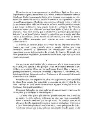 O movimento se tornou permanente e simultâneo. Pode-se dizer que o
Espiritismo não partiu de um ponto fixo; brotou espontaneamente de todos os
Estados da União, independente da iniciativa humana, e prosseguiu sua rota,
apesar dos obstáculos de toda ordem acumulados pela ignorância e pelos
malévolos preconceitos. Desde seu aparecimento, sublevou contra si todos os
poderes constituídos, todas as influências, todas as autoridades deste mundo,
e por único sustentáculo teve alguns humildes servidores da Verdade,
pessoas na maior parte obscuras, mas que uma legião invisível fortalecia e
amparava. Nada mais tocante que as exortações e conselhos prodigalizados
às irmãs Fox por seus Espíritos protetores, conselhos sem os quais, mocinhas
tímidas e assustadiças, jamais teriam ousado arrostar, com risco da própria
vida, um público ameaçador, nem suportar as cenas tumultuosas do
Corinthian-Hall.
    As injúrias, as calúnias, todos os excessos de uma imprensa em delírio
tiveram sobretudo como resultado atrair a atenção pública para esses
fenômenos estranhos e demonstrar aos observadores sérios que aí
intervinham causas independentes da vontade do homem. Delineado por
mãos poderosas e impalpáveis, desdobrava-se um plano, cuja realização nada
poderia embaraçar.
                                     *
    Ao movimento espiritualista não tardaram em aderir homens eminentes
pelo saber, pelo caráter e pela posição social. O reverendo Brittain, o Dr.
Hallock, o reverendo Griswold, os professores Robert Hare e Mapes, o
grande juiz Edmonds, o senador Tallmadge, o diplomata R. Dale Owen, etc.,
estudaram atenta e demoradamente os fenômenos e afirmaram publicamente
a intervenção dos Espíritos.
    Enumerar aqui suas experiências, citar seus depoimentos, seria exorbitar
do plano deste estudo. Sua exposição se encontra na notável obra da Sra.
Ema Hardinge, da qual apenas destacaremos algumas atestações acerca de
fenômenos físicos extraordinários.
    O senador Tallmadge, ex-governador do Wisconsin, descreve um caso de
levitação de que foi objeto, em Washington: cxiv
        “A mesa tinha quatro pés; era uma grande mesa para chá. Sentei-me
    ao centro. As três senhoras colocaram as mãos em cima, aumentando
    assim o peso de 200 libras que nela já existia. Ao começo, dois pés se
    elevaram do solo, depois outros dois se puseram ao nível dos primeiros, e
    a mesa ficou completamente suspensa no ar, a seis polegadas de altura.
    Tendo-me sentado em cima, senti um movimento brando, como se ela
 