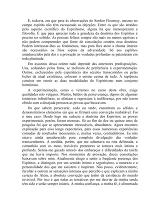 E, todavia, em que pese às observações do Senhor Flournoy, mesmo no
campo espírita não têm escasseado as objeções. Entre os que são atraídos
pelo aspecto científico do Espiritismo, alguns há que menosprezam a
filosofia. É que para apreciar toda a grandeza da doutrina dos Espíritos é
preciso ter sofrido. As pessoas felizes sempre são mais ou menos egoístas e
não podem compreender que fonte de consolação contém essa doutrina.
Podem interessar-lhes os fenômenos, mas para lhes atear a chama interior
são necessários os frios sopros da adversidade. Só aos espíritos
amadurecidos pela dor e a provação as verdades profundas se patenteiam em
toda plenitude.
    Em assuntos dessa ordem tudo depende das anteriores predisposições.
Uns, seduzidos pelos fatos, se inclinam de preferência à experimentação.
Outros, esclarecidos pela experiência dos séculos transcorridos ou pelas
lições da atual existência, colocam o ensino acima de tudo. A sapiência
consiste em reunir as duas modalidades do Espiritismo num conjunto
harmônico.
    A experimentação, como o veremos no curso desta obra, exige
qualidades não vulgares. Muitos, baldos de perseverança, depois de algumas
tentativas infrutíferas, se afastam e regressam à indiferença, por não terem
obtido com a desejada presteza as provas que buscavam.
    Os que sabem perseverar, cedo ou tarde, encontram os sólidos e
demonstrativos elementos em que se firmará uma convicção inabalável. Foi
o meu caso. Desde logo me seduziu a doutrina dos Espíritos; as provas
experimentais, porém, foram morosas. Só ao fim de dez ou quinze anos de
pesquisa foi que se apresentaram irrecusáveis, abundantes. Agora encontro
explicação para essa longa expectativa, para essas numerosas experiências
coroadas de resultados incoerentes e, muitas vezes, contraditórios. Eu não
estava ainda amadurecido para completa divulgação das verdades
transcendentes. À medida, porém, que me adiantava na rota delineada, a
comunhão com os meus invisíveis protetores se tornava mais íntima e
profunda. Sentia-me guiado através dos embaraços e dificuldades da tarefa
que me havia imposto. Nos momentos de provação, doces consolações
baixavam sobre mim. Atualmente chego a sentir a freqüente presença dos
Espíritos, a distinguir, por um sentido íntimo e seguríssimo, a natureza e a
personalidade dos que me assistem e inspiram. Não posso, evidentemente,
facultar a outrem as sensações intensas que percebo e que explicam a minha
certeza do Além, a absoluta convicção que tenho da existência do mundo
invisível. Por isso é que todas as tentativas por me desviar da minha senda
têm sido e serão sempre inúteis. A minha confiança, a minha fé, é alimentada
 