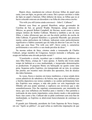 Depois disso, mandaram-me colocar diversas folhas de papel para
   carta, com um lápis, na gaveta sob a mesa. Daí a pouco ouvimos o ruído
   do lápis no papel e bateram. Olhei debaixo da mesa; as folhas que eu aí
   havia colocado estavam em desordem e na folha de cima estava escrito:
       “I'm with you still (estou ainda convosco) – John C. Calhoun.”
       Mostrei essa frase ao general Hamilton, antigo governador da
   Carolina do Sul, ao general Waddy Thompson, antigo ministro do
   México, ao general Robert Campbell, de Havana, assim como a outros
   amigos íntimos do Senhor Calhoun. Mostrei-a também a um de seus
   filhos, e todos afirmavam que era um fac-símile perfeito da escrita de
   John Calhoun. O general Hamilton e a generala Macomb, que possuem
   muitas cartas particulares de Calhoun, indicaram como particularmente
   significativo o hábito constante que ele tinha de abreviar I am em I‟m; de
   sorte que essa frase “I'm with you still”, breve como é, caracteriza
   perfeitamente o seu estilo e o seu modo peculiar de dizer.”
   Na mesma ordem de fatos, citemos ainda o testemunho de Charles
Cathcart, antigo membro do Congresso, homem instruído e influente, que
ocupa em Indiana uma elevada posição social:cxv
       “Constituído o circulo, reconheci que o médium mais poderoso era
   meu filho Henry, criança de 7 anos apenas. A família não tivera ainda
   tempo de habituar-se a essa mediunidade, e inesperadas demonstrações
   se produziram. O pequeno Henry era balouçado no quarto como uma
   pena. Suspenso pelos Espíritos, era transportado até ao teto, às cornijas
   das janelas, aos recantos mais elevados dos aposentos, fora do alcance
   das mãos humanas.
       Às vezes, ficava o menino em transe mediúnico, e nesse estado dizia
   coisas admiráveis de sabedoria e de beleza; mas, apesar da confiança que
   a família depositava nos ternos cuidados e no caráter perfeitamente bom
   dos Espíritos seus amigos, a mãe não podia ver sem inquietação seu
   filhinho sob esse poder anormal, e suplicava aos invisíveis que o não
   sonambulizassem. Eles lhe repetiam constantemente, por intermédio da
   mesa, que essa influência era benéfica para o menino e lhes permitia a
   realização de atas muito importantes, como doutro modo o não poderiam
   fazer; mas como a Sra. Cathcart não se pôde conformar com essa fase de
   mediunidade, os Espíritos se abstiveram benevolamente de continuar os
   transes.”
   O grande juiz Edmonds, presidente da Corte Suprema de Nova Iorque,
em seu “Apelo ao público”, no qual refuta as malévolas imputações de que
 