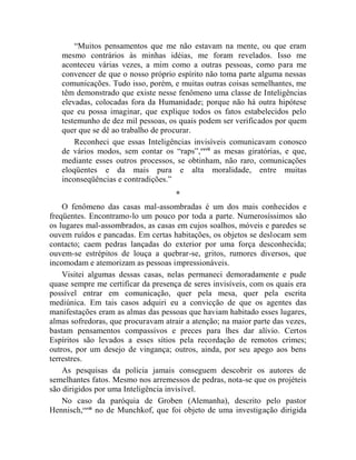 “Muitos pensamentos que me não estavam na mente, ou que eram
   mesmo contrários às minhas idéias, me foram revelados. Isso me
   aconteceu várias vezes, a mim como a outras pessoas, como para me
   convencer de que o nosso próprio espírito não toma parte alguma nessas
   comunicações. Tudo isso, porém, e muitas outras coisas semelhantes, me
   têm demonstrado que existe nesse fenômeno uma classe de Inteligências
   elevadas, colocadas fora da Humanidade; porque não há outra hipótese
   que eu possa imaginar, que explique todos os fatos estabelecidos pelo
   testemunho de dez mil pessoas, os quais podem ser verificados por quem
   quer que se dê ao trabalho de procurar.
       Reconheci que essas Inteligências invisíveis comunicavam conosco
   de vários modos, sem contar os “raps”, cxvii as mesas giratórias, e que,
   mediante esses outros processos, se obtinham, não raro, comunicações
   eloqüentes e da mais pura e alta moralidade, entre muitas
   inconseqüências e contradições.”
                                     *
    O fenômeno das casas mal-assombradas é um dos mais conhecidos e
freqüentes. Encontramo-lo um pouco por toda a parte. Numerosíssimos são
os lugares mal-assombrados, as casas em cujos soalhos, móveis e paredes se
ouvem ruídos e pancadas. Em certas habitações, os objetos se deslocam sem
contacto; caem pedras lançadas do exterior por uma força desconhecida;
ouvem-se estrépitos de louça a quebrar-se, gritos, rumores diversos, que
incomodam e atemorizam as pessoas impressionáveis.
    Visitei algumas dessas casas, nelas permaneci demoradamente e pude
quase sempre me certificar da presença de seres invisíveis, com os quais era
possível entrar em comunicação, quer pela mesa, quer pela escrita
mediúnica. Em tais casos adquiri eu a convicção de que os agentes das
manifestações eram as almas das pessoas que haviam habitado esses lugares,
almas sofredoras, que procuravam atrair a atenção; na maior parte das vezes,
bastam pensamentos compassivos e preces para lhes dar alívio. Certos
Espíritos são levados a esses sítios pela recordação de remotos crimes;
outros, por um desejo de vingança; outros, ainda, por seu apego aos bens
terrestres.
    As pesquisas da polícia jamais conseguem descobrir os autores de
semelhantes fatos. Mesmo nos arremessos de pedras, nota-se que os projéteis
são dirigidos por uma Inteligência invisível.
    No caso da paróquia de Groben (Alemanha), descrito pelo pastor
Hennisch,cxviii no de Munchkof, que foi objeto de uma investigação dirigida
 