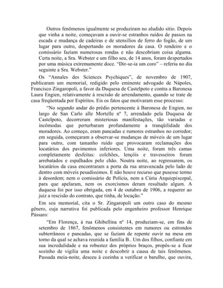Outros fenômenos igualmente se produziram no aludido sítio. Depois
   que vinha a noite, começavam a ouvir-se estranhos ruídos de passos na
   escada e mudança de cadeiras e de utensílios de ferro do fogão, de um
   lugar para outro, despertando os moradores da casa. O rendeiro e o
   comissário faziam numerosas rondas e não descobriam coisa alguma.
   Certa noite, a Sra. Webster e um filho seu, de 14 anos, foram despertados
   por uma música extremamente doce. “Dir-se-ia um coro” – referiu no dia
   seguinte a Sra. Webster.”
   Os “Annales des Sciences Psychiques”, de novembro de 1907,
publicaram um memorial, redigido pelo eminente advogado de Nápoles,
Francisco Zingaropoli, a favor da Duquesa de Castelpoto e contra a Baronesa
Laura Engien, relativamente à rescisão de arrendamento, quando se trate de
casa freqüentada por Espíritos. Eis os fatos que motivaram esse processo:
        “No segundo andar do prédio pertencente à Baronesa de Engien, no
   largo de San Carlo alle Mortelle nº 7, arrendado pela Duquesa de
   Castelpoto, decorreram misteriosas manifestações, tão variadas e
   incômodas que perturbaram profundamente a tranqüilidade dos
   moradores. Ao começo, eram pancadas e rumores estranhos no corredor;
   em seguida, começaram a observar-se mudanças de móveis de um lugar
   para outro, com tamanho ruído que provocaram reclamações dos
   locatários dos pavimentos inferiores. Uma noite, foram três camas
   completamente desfeitas: colchões, lençóis e travesseiros foram
   arrebatados e espalhados pelo chão. Noutra noite, ao regressarem, os
   locatários da casa encontraram a porta da rua atravancada pelo lado de
   dentro com móveis pesadíssimos. E não houve recurso que pusesse termo
   à desordem; nem o comissário de Polícia, nem a Cúria Arquiepiscopal,
   para que apelaram, nem os exorcismos deram resultado algum. A
   duquesa foi por isso obrigada, em 4 de outubro de 1906, a requerer ao
   juiz a rescisão do contrato, que tinha, de locação.”
   Em seu memorial, cita o Sr. Zingaropoli um outro caso do mesmo
gênero, cuja narrativa foi publicada pelo engenheiro professor Henrique
Pássaro:
        “Em Florença, à rua Ghibellina nº 14, produziam-se, em fins de
   setembro de 1867, fenômenos consistentes em rumores ou estrondos
   subterrâneos e pancadas, que se faziam de repente ouvir na mesa em
   torno da qual se achava reunida a família B.. Um dos filhos, confiante em
   sua incredulidade e na robustez dos próprios braços, propôs-se a ficar
   sozinho de vigília uma noite e descobrir a causa de tais fenômenos.
   Passada meia-noite, desceu à cozinha a verificar o barulho, que ouvira,
 