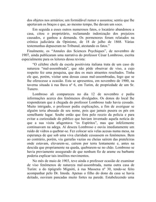 dos objetos nos armários; um formidável rumor o assustou; sentiu que lhe
   apertavam os braços e que, ao mesmo tempo, lhe davam um soco.
       Em seguida a esses outros numerosos fatos, o locatário abandonou a
   casa, citou o proprietário, reclamando indenização dos prejuízos
   causados, e ganhou a demanda. Os pormenores foram relatados na
   crônica judiciária da Opinione, de 18 de julho de 1868. Várias
   testemunhas depuseram no Tribunal, atestando os fatos.”
   Finalmente, os “Annales des Sciences Psychiques”, de novembro de
1907, ainda publicaram uma narrativa do professor César Lombroso, escrita
especialmente para os leitores dessa revista:
       “O célebre chefe da escola positivista italiana trata de um caso de
   natureza “mal-assombrada”, que não pôde observar de viso, a cujo
   respeito fez uma pesquisa, que deu os mais atraentes resultados. Tinha
   ele que, porém, visitar uma dessas casas mal-assombradas, logo que se
   lhe oferecesse a ocasião. Esta se apresentou, em novembro de 1900, na
   taverna situada à rua Bava nº 6, em Turim, de propriedade de um Sr.
   Tunero.
       Lombroso ali compareceu no dia 12 de novembro e pediu
   informações acerca dos fenômenos divulgados. Os donos do local lhe
   responderam que à chegada do professor Lombroso tudo havia cessado.
   Muito intrigado, o professor pediu explicações, a fim de averiguar se
   alguém teria abusado de seu nome, pois que jamais pusera os pés em
   semelhante lugar. Soube então que fora pelo receio da policia e para
   evitar a curiosidade do público que haviam inventado aquela notícia de
   que a sua visita afugentava “os Espíritos”, mas que infelizmente
   continuavam na adega. Aí desceu Lombroso e ouviu imediatamente um
   ruído de vidros a quebrar-se. Fez colocar seis velas acesas numa mesa, na
   esperança de que sob uma viva claridade cessassem os fenômenos. Bem
   ao contrário, porém, viu garrafas vazias ou cheias saírem das prateleiras
   onde estavam, elevarem-se, caírem por terra lentamente e, antes na
   descida que propriamente na queda, quebrarem-se no chão. Lombroso se
   havia previamente assegurado de que nenhum fio de arame ou barbante
   poderia explicar tais insólitos movimentos.
       No mês de maio de 1903, teve ainda o professor ocasião de examinar
   de viso fenômenos de natureza mal-assombrada, numa outra casa de
   Turim: a do tipógrafo Mignóti, à rua Massena nº 30, tendo-se feito
   acompanhar pelo Dr. Imoda. Apenas o filho do dono da casa se havia
   deitado, ouviram pancadas muito fortes na parede. Estabelecendo uma
 
