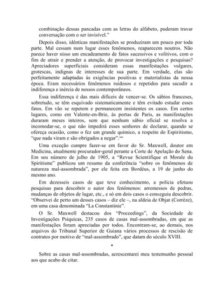 combinação dessas pancadas com as letras do alfabeto, puderam travar
    conversação com o ser invisível.”
    Depois disso, idênticas manifestações se produziram um pouco por toda
parte. Mal cessam num lugar esses fenômenos, reaparecem noutros. Não
parece haver nisso um encadeamento de fatos sucessivos e volitivos, com o
fim de atrair e prender a atenção, de provocar investigações e pesquisas?
Apreciadores superficiais consideram essas manifestações vulgares,
grotescas, indignas de interesses de sua parte. Em verdade, elas são
perfeitamente adaptadas às exigências positivas e materialistas da nossa
época. Eram necessários fenômenos ruidosos e repetidos para sacudir a
indiferença e inércia de nossos contemporâneos.
    Essa indiferença é das mais difíceis de vencer-se. Os sábios franceses,
sobretudo, se têm esquivado sistematicamente e têm evitado estudar esses
fatos. Em vão se repetem e permanecem insistentes os casos. Em certos
lugares, como em Valente-en-Brie, às portas de Paris, as manifestações
duraram meses inteiros, sem que nenhum sábio oficial se resolva a
incomodar-se, o que não impedirá esses senhores de declarar, quando se
ofereça ocasião, como o fez um grande químico, a respeito do Espiritismo,
“que nada viram e são obrigados a negar”. cxx
    Uma exceção cumpre fazer-se em favor do Sr. Maxwell, doutor em
Medicina, atualmente procurador-geral perante a Corte de Apelação do Sena.
Em seu número de julho de 1905, a “Revue Scientifique et Morale du
Spiritisme” publicou um resumo da conferência “sobre os fenômenos de
natureza mal-assombrada”, por ele feita em Bordéus, a 19 de junho do
mesmo ano.
    Em dezesseis casos de que teve conhecimento, a polícia efetuou
pesquisas para descobrir o autor dos fenômenos: arremessos de pedras,
mudanças de objetos de lugar, etc., e só em dois casos o conseguiu descobrir.
“Observei de perto um desses casos – diz ele –, na aldeia de Objat (Corrèze),
em uma casa denominada “La Constantinie”.
    O Sr. Maxwell destacou dos “Proceedings”, da Sociedade de
Investigações Psíquicas, 235 casos de casas mal-assombradas, em que as
manifestações foram apreciadas por todos. Encontram-se, ao demais, nos
arquivos do Tribunal Superior de Guiana vários processos de rescisão de
contratos por motivo de “mal-assombrado”, que datam do século XVIII.
                                     *
    Sobre as casas mal-assombradas, acrescentarei meu testemunho pessoal
aos que acabo de citar.
 