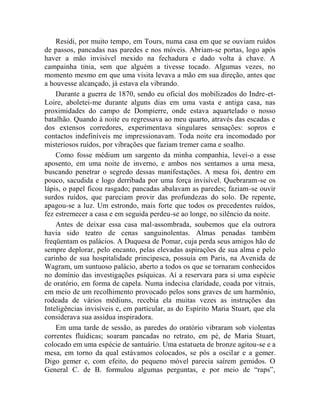 Residi, por muito tempo, em Tours, numa casa em que se ouviam ruídos
de passos, pancadas nas paredes e nos móveis. Abriam-se portas, logo após
haver a mão invisível mexido na fechadura e dado volta à chave. A
campainha tinia, sem que alguém a tivesse tocado. Algumas vezes, no
momento mesmo em que uma visita levava a mão em sua direção, antes que
a houvesse alcançado, já estava ela vibrando.
    Durante a guerra de 1870, sendo eu oficial dos mobilizados do Indre-et-
Loire, aboletei-me durante alguns dias em uma vasta e antiga casa, nas
proximidades do campo de Dompierre, onde estava aquartelado o nosso
batalhão. Quando à noite eu regressava ao meu quarto, através das escadas e
dos extensos corredores, experimentava singulares sensações: sopros e
contactos indefiníveis me impressionavam. Toda noite era incomodado por
misteriosos ruídos, por vibrações que faziam tremer cama e soalho.
    Como fosse médium um sargento da minha companhia, levei-o a esse
aposento, em uma noite de inverno, e ambos nos sentamos a uma mesa,
buscando penetrar o segredo dessas manifestações. A mesa foi, dentro em
pouco, sacudida e logo derribada por uma força invisível. Quebraram-se os
lápis, o papel ficou rasgado; pancadas abalavam as paredes; faziam-se ouvir
surdos ruídos, que pareciam provir das profundezas do solo. De repente,
apagou-se a luz. Um estrondo, mais forte que todos os precedentes ruídos,
fez estremecer a casa e em seguida perdeu-se ao longe, no silêncio da noite.
    Antes de deixar essa casa mal-assombrada, soubemos que ela outrora
havia sido teatro de cenas sanguinolentas. Almas penadas também
freqüentam os palácios. A Duquesa de Pomar, cuja perda seus amigos hão de
sempre deplorar, pelo encanto, pelas elevadas aspirações de sua alma e pelo
carinho de sua hospitalidade principesca, possuía em Paris, na Avenida de
Wagram, um suntuoso palácio, aberto a todos os que se tornaram conhecidos
no domínio das investigações psíquicas. Aí a reservara para si uma espécie
de oratório, em forma de capela. Numa indecisa claridade, coada por vitrais,
em meio de um recolhimento provocado pelos sons graves de um harmônio,
rodeada de vários médiuns, recebia ela muitas vezes as instruções das
Inteligências invisíveis e, em particular, as do Espírito Maria Stuart, que ela
considerava sua assídua inspiradora.
    Em uma tarde de sessão, as paredes do oratório vibraram sob violentas
correntes fluídicas; soaram pancadas no retrato, em pé, de Maria Stuart,
colocado em uma espécie de santuário. Uma estatueta de bronze agitou-se e a
mesa, em torno da qual estávamos colocados, se pôs a oscilar e a gemer.
Digo gemer e, com efeito, do pequeno móvel parecia saírem gemidos. O
General C. de B. formulou algumas perguntas, e por meio de “raps”,
 
