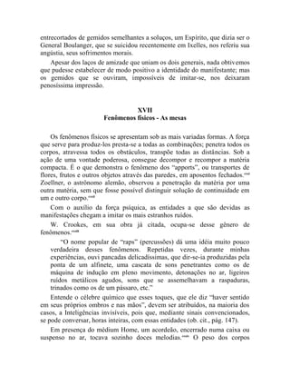 entrecortados de gemidos semelhantes a soluços, um Espírito, que dizia ser o
General Boulanger, que se suicidou recentemente em Ixelles, nos referiu sua
angústia, seus sofrimentos morais.
    Apesar dos laços de amizade que uniam os dois generais, nada obtivemos
que pudesse estabelecer de modo positivo a identidade do manifestante; mas
os gemidos que se ouviram, impossíveis de imitar-se, nos deixaram
penosíssima impressão.


                                 XVII
                       Fenômenos físicos - As mesas

    Os fenômenos físicos se apresentam sob as mais variadas formas. A força
que serve para produz-los presta-se a todas as combinações; penetra todos os
corpos, atravessa todos os obstáculos, transpõe todas as distâncias. Sob a
ação de uma vontade poderosa, consegue decompor e recompor a matéria
compacta. É o que demonstra o fenômeno dos “apports”, ou transportes de
flores, frutos e outros objetos através das paredes, em aposentos fechados.cxxi
Zoellner, o astrônomo alemão, observou a penetração da matéria por uma
outra matéria, sem que fosse possível distinguir solução de continuidade em
um e outro corpo.cxxii
    Com o auxílio da força psíquica, as entidades a que são devidas as
manifestações chegam a imitar os mais estranhos ruídos.
    W. Crookes, em sua obra já citada, ocupa-se desse gênero de
fenômenos.cxxiii
        “O nome popular de “raps” (percussões) dá uma idéia muito pouco
    verdadeira desses fenômenos. Repetidas vezes, durante minhas
    experiências, ouvi pancadas delicadíssimas, que dir-se-ia produzidas pela
    ponta de um alfinete, uma cascata de sons penetrantes como os de
    máquina de indução em pleno movimento, detonações no ar, ligeiros
    ruídos metálicos agudos, sons que se assemelhavam a raspaduras,
    trinados como os de um pássaro, etc.”
    Entende o célebre químico que esses toques, que ele diz “haver sentido
em seus próprios ombros e nas mãos”, devem ser atribuídos, na maioria dos
casos, a Inteligências invisíveis, pois que, mediante sinais convencionados,
se pode conversar, horas inteiras, com essas entidades (ob. cit., pág. 147).
    Em presença do médium Home, um acordeão, encerrado numa caixa ou
suspenso no ar, tocava sozinho doces melodias. cxxiv O peso dos corpos
 