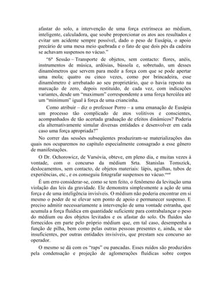 afastar do solo, a intervenção de uma força extrínseca ao médium,
    inteligente, calculadora, que soube proporcionar os atos aos resultados e
    evitar um acidente sempre possível, dado o peso de Eusápia, o apoio
    precário de uma mesa meio quebrada e o fato de que dois pés da cadeira
    se achavam suspensos no vácuo.”
        “6ª Sessão – Transporte de objetos, sem contacto: flores, anéis,
    instrumentos de música, ardósias, bússola e, sobretudo, um desses
    dinamômetros que servem para medir a força com que se pode apertar
    uma mola; quatro ou cinco vezes, como por brincadeira, esse
    dinamômetro é arrebatado ao seu proprietário, que o havia reposto na
    marcação de zero, depois restituído, de cada vez, com indicações
    variantes, desde um “maximum” correspondente a uma força hercúlea até
    um “minimum” igual à força de uma criancinha.
        Como atribuir – diz o professor Porro – a uma emanação de Eusápia
    um processo tão complicado de atos volitivos e conscientes,
    acompanhados de tão acertada graduação de efeitos dinâmicos? Poderia
    ela alternativamente simular diversas entidades e desenvolver em cada
    caso uma força apropriada?”
    No correr das sessões subseqüentes produziram-se materializações das
quais nos ocuparemos no capítulo especialmente consagrado a esse gênero
de manifestações.
    O Dr. Ochorowicz, de Varsóvia, obteve, em pleno dia, e muitas vezes à
vontade, com o concurso da médium Srta. Stanislas Tomszick,
deslocamentos, sem contacto, de objetos materiais: lápis, agulhas, tubos de
experiências, etc., e os conseguiu fotografar suspensos no vácuo.cxxxi
    É um erro considerar-se, como se tem feito, o fenômeno da levitação uma
violação das leis da gravidade. Ele demonstra simplesmente a ação de uma
força e de uma inteligência invisíveis. O médium não poderia encontrar em si
mesmo o poder de se elevar sem ponto de apoio e permanecer suspenso. E
preciso admitir necessariamente a intervenção de uma vontade estranha, que
acumula a força fluídica em quantidade suficiente para contrabalançar o peso
do médium ou dos objetos levitados e os afastar do solo. Os fluidos são
fornecidos em parte pelo próprio médium que, em tal caso, desempenha a
função de pilha, bem como pelas outras pessoas presentes e, ainda, se são
insuficientes, por outras entidades invisíveis, que prestam seu concurso ao
operador.
    O mesmo se dá com os “raps” ou pancadas. Esses ruídos são produzidos
pela condensação e projeção de aglomerações fluídicas sobre corpos
 