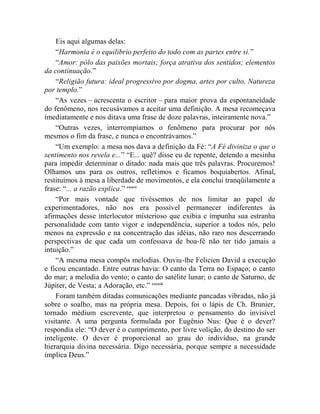Eis aqui algumas delas:
    “Harmonia é o equilíbrio perfeito do todo com as partes entre si.”
    “Amor: pólo das paixões mortais; força atrativa dos sentidos; elementos
da continuação.”
    “Religião futura: ideal progressivo por dogma, artes por culto, Natureza
por templo.”
    “As vezes – acrescenta o escritor – para maior prova da espontaneidade
do fenômeno, nos recusávamos a aceitar uma definição. A mesa recomeçava
imediatamente e nos ditava uma frase de doze palavras, inteiramente nova.”
    “Outras vezes, interrompíamos o fenômeno para procurar por nós
mesmos o fim da frase, e nunca o encontrávamos.”
    “Um exemplo: a mesa nos dava a definição da Fé: “A Fé diviniza o que o
sentimento nos revela e...” “E... quê? disse eu de repente, detendo a mesinha
para impedir determinar o ditado: nada mais que três palavras. Procuremos!
Olhamos uns para os outros, refletimos e ficamos boquiabertos. Afinal,
restituímos à mesa a liberdade de movimentos, e ela conclui tranqüilamente a
frase: “... a razão explica.” cxxxvi
    “Por mais vontade que tivéssemos de nos limitar ao papel de
experimentadores, não nos era possível permanecer indiferentes às
afirmações desse interlocutor misterioso que exibia e impunha sua estranha
personalidade com tanto vigor e independência, superior a todos nós, pelo
menos na expressão e na concentração das idéias, não raro nos descerrando
perspectivas de que cada um confessava de boa-fé não ter tido jamais a
intuição.”
    “A mesma mesa compôs melodias. Ouviu-lhe Felicien David a execução
e ficou encantado. Entre outras havia: O canto da Terra no Espaço; o canto
do mar; a melodia do vento; o canto do satélite lunar; o canto de Saturno, de
Júpiter, de Vesta; a Adoração, etc.” cxxxvii
    Foram também ditadas comunicações mediante pancadas vibradas, não já
sobre o soalho, mas na própria mesa. Depois, foi o lápis de Ch. Brunier,
tornado médium escrevente, que interpretou o pensamento do invisível
visitante. A uma pergunta formulada por Eugênio Nus: Que é o dever?
respondia ele: “O dever é o cumprimento, por livre volição, do destino do ser
inteligente. O dever é proporcional ao grau do indivíduo, na grande
hierarquia divina necessária. Digo necessária, porque sempre a necessidade
implica Deus.”
 