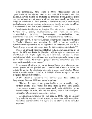 Uma comparação, para definir a prece: “Suponhamos um ser
representado por um círculo. Esse ser tem uma vida interna e uma vida
externa. Sua vida externa ou irradiante, ou expansão divina, parte do ponto
que está no centro e ultrapassa o círculo que corresponde ao finito para
dirigir-se ao infinito. Aí está, portanto, a elevação na vida. Como religião
atual, chama-se isso, no ponto de vista da prece, simples ascensão para Deus.
Sondai essas três palavras, e podereis concluir com a Ciência.”
    O misterioso interlocutor de Eugênio Nus não se deu a conhecer. cxxxviii
Noutros casos, porém, manifestaram-se, por intermédio da mesa,
personalidades       invisíveis     absolutamente       desconhecidas     dos
experimentadores, e sua identidade pôde ser positivamente verificada.
    Foi, entre outros, o caso de Anastácia Perelyguine, falecida no hospital
de Tambov (Rússia), em novembro de 1887, e que se manifestou
espontaneamente pela mesa, no dia seguinte ao de sua morte, em casa do Sr.
Nartzeff, a um grupo de pessoas, as quais lhe desconheciam a existência.cxxxix
    Depois foi Abraão Florentino, soldado da milícia americana, morto a 5 de
agosto de 1874 em Brooklin (Estados Unidos), que se comunicou em
Shanklyn, ilha de Wight (Inglaterra), no mesmo mês, indicando de modo
claríssimo sua idade, seu endereço, com abundantes particularidades acerca
de sua vida passada. De minuciosa pesquisa resultou constatar-se que todas
essas particularidades eram exatas.cxl
    As provas de identidade obtidas por intermédio da mesa são numerosas;
muitas, porém, se têm perdido para a publicidade e para a Ciência, em
virtude do caráter de intimidade associado a essas manifestações. Muitas
almas sensíveis receiam expor à curiosidade pública o segredo de suas
afeições e de seus padecimentos.
    O Dr. Chazarain transmitiu duas comunicações dessa ordem ao
Congresso de Paris, de 1900, nos termos seguintes: cxli
        “Durante dez anos, em um grupo familiar a que eu presidia, e cujo
    médium (minha filha Joana) não tinha mais de treze anos quando
    começaram as sessões, comunicamos de modo mais satisfatório com os
    nossos amigos do Além, pois que nos deram, sobre a vida do Espaço,
    instruções valiosas, como raramente se obtém.
        A primeira comunicação, de 16 de maio de 1888, vinha ao encontro
    da grande dor que me causara a perda de meus dois melhores amigos,
    falecidos dois meses antes, com alguns dias de intervalo um do outro. É a
    seguinte:
 