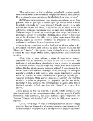 “Desejaríeis ouvir os festivos cânticos entoados lá em cima, quando
    uma alma querida e esperada faz seu reingresso no mundo dos Espíritos?
    Desejaríeis contemplar o espetáculo da felicidade desse novo encontro?
        Oh! Nós que experimentamos essas alegrias, quereríamos vo-las fazer
    partilhar. Mas ai! por que é forçoso que seja muitas vezes a nossa
    felicidade perturbada por vossas tristezas? Quando um de vós se acha
    voltado para o país das almas, é necessário que se eleve acima dos
    sofrimentos terrestres e despedace todos os laços que o prendam à Terra.
    Nada seria capaz de o reter ou encadear por mais tempo; semelhante ao
    prisioneiro, a quem foi restituída a liberdade, ala-se aos novos horizontes
    que se lhe descerram. Oh! Não choreis pelos vossos caros libertados,
    porque, depois de haverdes conhecido as amarguras da separação,
    conhecereis também as doçuras de os tornar a ver.”
    As mesas foram consultadas por altas Inteligências. Graças a elas, a Sra.
E. de Girardin conversava com Espíritos de escol. Augusto Vacquerie, nas
“Miettes de l'Histoire”, refere que em Jersey iniciou ela nessas práticas toda
a família de Victor Hugo. Dentre outras, reproduziremos esta comovedora
narrativa:
        “Uma noite, a mesa soletrou o nome de uma morta, sempre,
    entretanto, viva na lembrança de todos os que ali se achavam... Era
    inadmissível a desconfiança: ninguém teria tido a coragem ou a ousadia
    de em nossa presença tripudiar sobre esse túmulo. Uma mistificação era
    já bem difícil dá admitir, quanto mais uma infâmia! A suspeita seria de si
    mesma desprezível! O irmão interrogou a irmã, que surgia da morte para
    consolar o exilado; a mãe chorava; uma emoção inexprimível oprimia
    todos os corações; eu sentia distintamente a presença daquela que o
    vendaval arrebatara. Onde estava? Amava-nos sempre? Era feliz? Ela
    satisfazia a todas as perguntas, ou respondia que lhe era defeso
    responder. A noite escoava e nós permanecíamos ali, com a alma presa à
    invisível aparição. Afinal, nos disse ela: “Adeus!” e a mesa ficou
    imóvel.”
    Após.a partida da Sra. De Girardin, o grande exilado continuou esses
misteriosos exercícios e os consignou em muitos cadernos, que o Sr. Camille
Flammarion pôde compulsar, dos quais publicou alguns fragmentos em
“Annales Politiques et Littéraires”, de 7 de maio de 1899. Aí se encontra o
seguinte:
        “A Sra. Victor Hugo cxlii e seu filho François reuniam-se quase sempre
    em torno da mesa. Vacquerie e alguns outros não se aproximavam senão
    alternativamente; Hugo jamais. Ele desempenhava o papel de secretário,
 