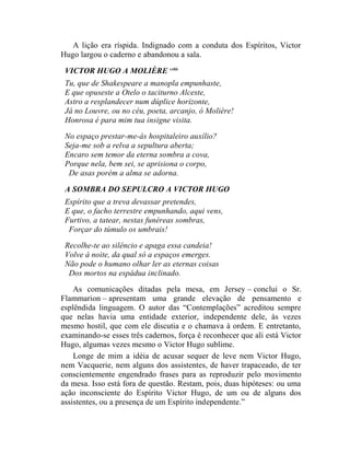 A lição era ríspida. Indignado com a conduta dos Espíritos, Victor
Hugo largou o caderno e abandonou a sala.

 VICTOR HUGO A MOLIÈRE cxliii
 Tu, que de Shakespeare a manopla empunhaste,
 E que opuseste a Otelo o taciturno Alceste,
 Astro a resplandecer num dúplice horizonte,
 Já no Louvre, ou no céu, poeta, arcanjo, ó Molière!
 Honrosa é para mim tua insigne visita.
 No espaço prestar-me-ás hospitaleiro auxílio?
 Seja-me sob a relva a sepultura aberta;
 Encaro sem temor da eterna sombra a cova,
 Porque nela, bem sei, se aprisiona o corpo,
  De asas porém a alma se adorna.

 A SOMBRA DO SEPULCRO A VICTOR HUGO
 Espírito que a treva devassar pretendes,
 E que, o facho terrestre empunhando, aqui vens,
 Furtivo, a tatear, nestas funéreas sombras,
  Forçar do túmulo os umbrais!

 Recolhe-te ao silêncio e apaga essa candeia!
 Volve à noite, da qual só a espaços emerges.
 Não pode o humano olhar ler as eternas coisas
  Dos mortos na espádua inclinado.
    As comunicações ditadas pela mesa, em Jersey – conclui o Sr.
Flammarion – apresentam uma grande elevação de pensamento e
esplêndida linguagem. O autor das “Contemplações” acreditou sempre
que nelas havia uma entidade exterior, independente dele, às vezes
mesmo hostil, que com ele discutia e o chamava à ordem. E entretanto,
examinando-se esses três cadernos, força é reconhecer que ali está Victor
Hugo, algumas vezes mesmo o Victor Hugo sublime.
    Longe de mim a idéia de acusar sequer de leve nem Victor Hugo,
nem Vacquerie, nem alguns dos assistentes, de haver trapaceado, de ter
conscientemente engendrado frases para as reproduzir pelo movimento
da mesa. Isso está fora de questão. Restam, pois, duas hipóteses: ou uma
ação inconsciente do Espírito Victor Hugo, de um ou de alguns dos
assistentes, ou a presença de um Espírito independente.”
 