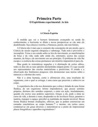 Primeira Parte
                 O Espiritismo experimental: As leis


                                     I
                             A Ciência Espírita

    À medida que vai o homem lentamente avançando na senda do
conhecimento, o horizonte se dilata e novas perspectivas se vão ante ele
desdobrando. Sua ciência é restrita; a Natureza, porém, não tem limites.
    A Ciência não é mais que o conjunto das concepções de um século, que a
Ciência do século seguinte ultrapassa e submerge. Tudo nela é provisório e
incompleto. Versa o seu estudo sobre as leis do movimento, as manifestações
da força e da vida; nada sabe ainda ela, entretanto, acerca das causas
atuantes, da força e do movimento em seu princípio. O problema da vida lhe
escapa e a essência das coisas permanece um mistério impenetrável para ela.
    Mau grado às sistemáticas negações e à obstinação de certos sábios,
todos os dias são as suas opiniões desmentidas nalgum ponto. É o que sucede
aos representantes das escolas materialistas e positivistas. O estudo e a
observação dos fenômenos psíquicos vêm desmoronar suas teorias sobre a
natureza e o destino dos seres.
    Não é a alma humana, como o afirmavam eles, uma resultante do
organismo, com o qual se extinga; é uma causa que preexiste e sobrevive ao
corpo.
    A experiência dia a dia nos demonstra que a alma é dotada de uma forma
fluídica, de um organismo íntimo imponderável, que possui sentidos
próprios, distintos dos sentidos corporais, e entra em ação, insuladamente,
quando ela exerce seus poderes superiores. Graças a ele, pode a alma no
curso da vida, e durante o sono, desprender-se do invólucro físico, penetrar a
matéria, transpor o espaço, perceber as realidades do mundo invisível. Dessa
forma fluídica brotam irradiações, eflúvios, que se podem exteriorizar em
camadas concêntricas ao corpo humano viii e mesmo, em certos casos,
condensar-se em graus diversos e materializar-se a ponto de impressionar
placas fotográficas e aparelhos registradores.ix
 