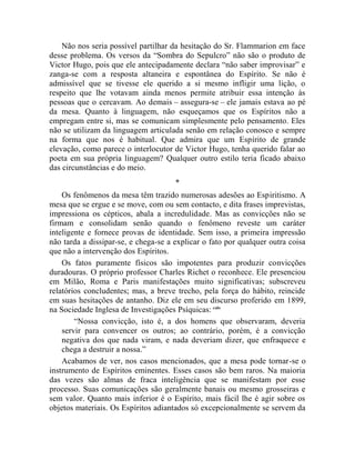 Não nos seria possível partilhar da hesitação do Sr. Flammarion em face
desse problema. Os versos da “Sombra do Sepulcro” não são o produto de
Victor Hugo, pois que ele antecipadamente declara “não saber improvisar” e
zanga-se com a resposta altaneira e espontânea do Espírito. Se não é
admissível que se tivesse ele querido a si mesmo infligir uma lição, o
respeito que lhe votavam ainda menos permite atribuir essa intenção às
pessoas que o cercavam. Ao demais – assegura-se – ele jamais estava ao pé
da mesa. Quanto à linguagem, não esqueçamos que os Espíritos não a
empregam entre si, mas se comunicam simplesmente pelo pensamento. Eles
não se utilizam da linguagem articulada senão em relação conosco e sempre
na forma que nos é habitual. Que admira que um Espírito de grande
elevação, como parece o interlocutor de Victor Hugo, tenha querido falar ao
poeta em sua própria linguagem? Qualquer outro estilo teria ficado abaixo
das circunstâncias e do meio.
                                      *
    Os fenômenos da mesa têm trazido numerosas adesões ao Espiritismo. A
mesa que se ergue e se move, com ou sem contacto, e dita frases imprevistas,
impressiona os cépticos, abala a incredulidade. Mas as convicções não se
firmam e consolidam senão quando o fenômeno reveste um caráter
inteligente e fornece provas de identidade. Sem isso, a primeira impressão
não tarda a dissipar-se, e chega-se a explicar o fato por qualquer outra coisa
que não a intervenção dos Espíritos.
    Os fatos puramente físicos são impotentes para produzir convicções
duradouras. O próprio professor Charles Richet o reconhece. Ele presenciou
em Milão, Roma e Paris manifestações muito significativas; subscreveu
relatórios concludentes; mas, a breve trecho, pela força do hábito, reincide
em suas hesitações de antanho. Diz ele em seu discurso proferido em 1899,
na Sociedade Inglesa de Investigações Psíquicas: cxliv
        “Nossa convicção, isto é, a dos homens que observaram, deveria
    servir para convencer os outros; ao contrário, porém, é a convicção
    negativa dos que nada viram, e nada deveriam dizer, que enfraquece e
    chega a destruir a nossa.”
    Acabamos de ver, nos casos mencionados, que a mesa pode tornar-se o
instrumento de Espíritos eminentes. Esses casos são bem raros. Na maioria
das vezes são almas de fraca inteligência que se manifestam por esse
processo. Suas comunicações são geralmente banais ou mesmo grosseiras e
sem valor. Quanto mais inferior é o Espírito, mais fácil lhe é agir sobre os
objetos materiais. Os Espíritos adiantados só excepcionalmente se servem da
 