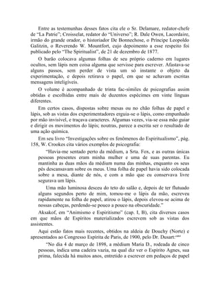 Entre as testemunhas desses fatos cita ele o Sr. Delamare, redator-chefe
de “La Patrie”; Croisselat, redator do “Universo”; R. Dale Owen, Lacordaire,
irmão do grande orador, o historiador De Bonnechose, o Príncipe Leopoldo
Galitzin, o Reverendo W. Mountfort, cujo depoimento a esse respeito foi
publicado pelo “The Spiritualist”, de 21 de dezembro de 1877.
    O barão colocava algumas folhas de seu próprio caderno em lugares
ocultos, sem lápis nem coisa alguma que servisse para escrever. Afastava-se
alguns passos, sem perder de vista um só instante o objeto da
experimentação, e depois retirava o papel, em que se achavam escritas
mensagens inteligíveis.
    O volume é acompanhado de trinta fac-símiles de psicografias assim
obtidas e escolhidas entre mais de duzentos espécimes em vinte línguas
diferentes.
    Em certos casos, dispostas sobre mesas ou no chão folhas de papel e
lápis, sob as vistas dos experimentadores erguia-se o lápis, como empunhado
por mão invisível, e traçava caracteres. Algumas vezes, via-se essa mão guiar
e dirigir os movimentos do lápis; noutras, parece a escrita ser o resultado de
uma ação química.
    Em seu livro “Investigações sobre os fenômenos do Espiritualismo”, pág.
158, W. Crookes cita vários exemplos de psicografia:
        “Havia-me sentado perto da médium, a Srta. Fox, e as outras únicas
    pessoas presentes eram minha mulher e uma de suas parentas. Eu
    mantinha as duas mãos da médium numa das minhas, enquanto os seus
    pés descansavam sobre os meus. Uma folha de papel havia sido colocada
    sobre a mesa, diante de nós, e com a mão que eu conservava livre
    segurava um lápis.
        Uma mão luminosa desceu do teto do salão e, depois de ter flutuado
    alguns segundos perto de mim, tomou-me o lápis da mão, escreveu
    rapidamente na folha de papel, atirou o lápis, depois elevou-se acima de
    nossas cabeças, perdendo-se pouco a pouco na obscuridade.”
    Aksakof, em “Animismo e Espiritismo” (cap. I, B), cita diversos casos
em que mãos de Espíritos materializados escrevem sob as vistas dos
assistentes.
    Aqui estão fatos mais recentes, obtidos na aldeia de Douchy (Norte) e
apresentados ao Congresso Espírita de Paris, de 1900, pelo Dr. Dusart: cxlvi
        “No dia 4 de março de 1898, a médium Maria D., rodeada de cinco
    pessoas, indica uma cadeira vazia, na qual diz ver o Espírito Agnes, sua
    prima, falecida há muitos anos, entretido a escrever em pedaços de papel
 