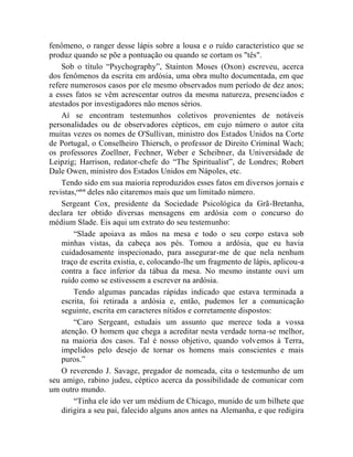fenômeno, o ranger desse lápis sobre a lousa e o ruído característico que se
produz quando se põe a pontuação ou quando se cortam os "tês".
    Sob o título “Psychography”, Stainton Moses (Oxon) escreveu, acerca
dos fenômenos da escrita em ardósia, uma obra multo documentada, em que
refere numerosos casos por ele mesmo observados num período de dez anos;
a esses fatos se vêm acrescentar outros da mesma natureza, presenciados e
atestados por investigadores não menos sérios.
    Aí se encontram testemunhos coletivos provenientes de notáveis
personalidades ou de observadores cépticos, em cujo número o autor cita
muitas vezes os nomes de O'Sullivan, ministro dos Estados Unidos na Corte
de Portugal, o Conselheiro Thiersch, o professor de Direito Criminal Wach;
os professores Zoellner, Fechner, Weber e Scheibner, da Universidade de
Leipzig; Harrison, redator-chefe do “The Spiritualist”, de Londres; Robert
Dale Owen, ministro dos Estados Unidos em Nápoles, etc.
    Tendo sido em sua maioria reproduzidos esses fatos em diversos jornais e
revistas,cxlvii deles não citaremos mais que um limitado número.
    Sergeant Cox, presidente da Sociedade Psicológica da Grã-Bretanha,
declara ter obtido diversas mensagens em ardósia com o concurso do
médium Slade. Eis aqui um extrato do seu testemunho:
        “Slade apoiava as mãos na mesa e todo o seu corpo estava sob
    minhas vistas, da cabeça aos pés. Tomou a ardósia, que eu havia
    cuidadosamente inspecionado, para assegurar-me de que nela nenhum
    traço de escrita existia, e, colocando-lhe um fragmento de lápis, aplicou-a
    contra a face inferior da tábua da mesa. No mesmo instante ouvi um
    ruído como se estivessem a escrever na ardósia.
        Tendo algumas pancadas rápidas indicado que estava terminada a
    escrita, foi retirada a ardósia e, então, pudemos ler a comunicação
    seguinte, escrita em caracteres nítidos e corretamente dispostos:
        “Caro Sergeant, estudais um assunto que merece toda a vossa
    atenção. O homem que chega a acreditar nesta verdade torna-se melhor,
    na maioria dos casos. Tal é nosso objetivo, quando volvemos à Terra,
    impelidos pelo desejo de tornar os homens mais conscientes e mais
    puros.”
    O reverendo J. Savage, pregador de nomeada, cita o testemunho de um
seu amigo, rabino judeu, céptico acerca da possibilidade de comunicar com
um outro mundo.
        “Tinha ele ido ver um médium de Chicago, munido de um bilhete que
    dirigira a seu pai, falecido alguns anos antes na Alemanha, e que redigira
 