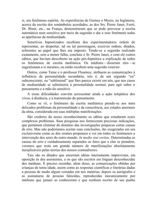 si, um fenômeno espírita. As experiências de Gurney e Myers, na Inglaterra,
acerca da escrita dos sonâmbulos acordados, as dos Srs. Pierre Janet, Ferré,
Dr. Binet, etc., na França, demonstraram que se pode provocar a escrita
automática num sensitivo por meio da sugestão e dar a esse fenômeno todas
as aparências da mediunidade.
     Sensitivos hipnotizados recebiam dos experimentadores ordem de
representar, ao despertar, tal ou tal personagem, escrever ordens, ditados,
referentes ao papel que lhes era imposto. Tendo-se a sugestão realizado
exatamente, sem a menor falha, concluiu o Sr. Pierre Janet, e com ele outros
sábios, que haviam descoberto na ação pós-hipnótica a explicação de todos
os fenômenos de escrita mediúnica. Os médiuns – disseram eles – se
sugestionam a si mesmos, ou então recebem uma sugestão exterior.
     Outros, como Taine e o professor Flournoy, atribuem as comunicações à
influência da personalidade secundária, isto é, de um segundo “eu”
subconsciente, ou “subliminal” que lhes parece existir em nós, que nos casos
de mediunidade se substituiria à personalidade normal, para agir sobre o
pensamento e a mão do sensitivo.
     A essas dificuldades convém acrescentar ainda a ação telepática dos
vivos, à distância, e a transmissão do pensamento.
     Como se vê, o fenômeno da escrita mediúnica prende-se aos mais
delicados problemas da personalidade e da consciência, aos estados anormais
da alma, considerada em suas múltiplas manifestações.
     São credores do nosso reconhecimento os sábios que estudaram esses
complexos problemas. Suas pesquisas nos forneceram preciosas indicações,
que permitem eliminar do domínio das investigações psíquicas certas causas
de erro. Mas não poderíamos aceitar suas conclusões, tão exageradas em seu
exclusivismo como as dos crentes propensos a ver em todos os fenômenos a
intervenção dos seres do outro mundo. In medio stat veritas. Determinadas as
causas do erro e cuidadosamente separados os fatos que a elas se prendem,
veremos que resta um grande número de manifestações absolutamente
inexplicáveis pelas teorias dos nossos contraditores.
     Tais são os ditados que encerram idéias inteiramente imprevistas, em
oposição às dos assistentes, e os que são escritos em línguas desconhecidas
dos médiuns. É preciso recordar, além disso, as comunicações obtidas por
crianças de tenra idade, assim como as respostas científicas e literárias dadas
a pessoas de modo algum versadas em tais matérias; depois os autógrafos e
as assinaturas de pessoas falecidas, reproduzidas mecanicamente por
médiuns que jamais as conheceram e que nenhum escrito de seu punho
 